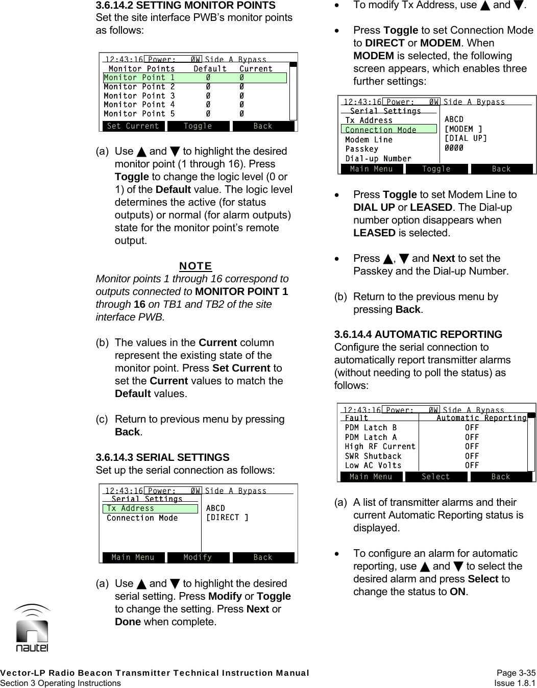   Vector-LP Radio Beacon Transmitter Technical Instruction Manual Page 3-35 Section 3 Operating Instructions  Issue 1.8.1 3.6.14.2 SETTING MONITOR POINTS Set the site interface PWB’s monitor points as follows:   (a) Use  and  to highlight the desired monitor point (1 through 16). Press Toggle to change the logic level (0 or 1) of the Default value. The logic level determines the active (for status outputs) or normal (for alarm outputs) state for the monitor point’s remote output.  NOTE Monitor points 1 through 16 correspond to outputs connected to MONITOR POINT 1 through 16 on TB1 and TB2 of the site interface PWB.  (b)  The values in the Current column represent the existing state of the monitor point. Press Set Current to set the Current values to match the Default values.  (c)  Return to previous menu by pressing Back.  3.6.14.3 SERIAL SETTINGS Set up the serial connection as follows:  (a) Use  and  to highlight the desired serial setting. Press Modify or Toggle to change the setting. Press Next or Done when complete.   To modify Tx Address, use  and .   Press Toggle to set Connection Mode to DIRECT or MODEM. When MODEM is selected, the following screen appears, which enables three further settings:   Press Toggle to set Modem Line to DIAL UP or LEASED. The Dial-up number option disappears when LEASED is selected.   Press ,  and Next to set the Passkey and the Dial-up Number.  (b)  Return to the previous menu by pressing Back.  3.6.14.4 AUTOMATIC REPORTING Configure the serial connection to automatically report transmitter alarms (without needing to poll the status) as follows:  (a)  A list of transmitter alarms and their current Automatic Reporting status is displayed.    To configure an alarm for automatic reporting, use  and  to select the desired alarm and press Select to change the status to ON.  Main Menu Modify Back12:43:16 Power:   0W Side A BypassSerial SettingsTx AddressConnection ModeABCD[DIRECT ]Main Menu Modify Back12:43:16 Power:   0W Side A Bypass12:43:16 Power:   0W Side A BypassSerial SettingsTx AddressConnection ModeABCD[DIRECT ]Main Menu Toggle Back12:43:16 Power:   0W Side A BypassSerial SettingsTx AddressConnection ModeModem LinePasskeyDial-up NumberABCD[MODEM ][DIAL UP]0000Main Menu Toggle Back12:43:16 Power:   0W Side A Bypass12:43:16 Power:   0W Side A BypassSerial SettingsTx AddressConnection ModeModem LinePasskeyDial-up NumberABCD[MODEM ][DIAL UP]0000Fault Automatic ReportingPDM Latch B OFFPDM Latch A OFFHigh RF Current OFFSWR Shutback OFFLow AC Volts OFFMain Menu Select Back12:43:16 Power:   0W Side A BypassFault Automatic ReportingPDM Latch B OFFPDM Latch A OFFHigh RF Current OFFSWR Shutback OFFLow AC Volts OFFMain Menu Select Back12:43:16 Power:   0W Side A Bypass12:43:16 Power:   0W Side A BypassMonitor Points Default CurrentMonitor Point 1 0 0Monitor Point 2 0 0Monitor Point 3 0 0Monitor Point 4 0 0Monitor Point 5 0 0Set Current Toggle Back12:43:16 Power:   0W Side A BypassMonitor Points Default CurrentMonitor Point 1 0 0Monitor Point 2 0 0Monitor Point 3 0 0Monitor Point 4 0 0Monitor Point 5 0 0Set Current Toggle Back12:43:16 Power:   0W Side A Bypass12:43:16 Power:   0W Side A Bypass