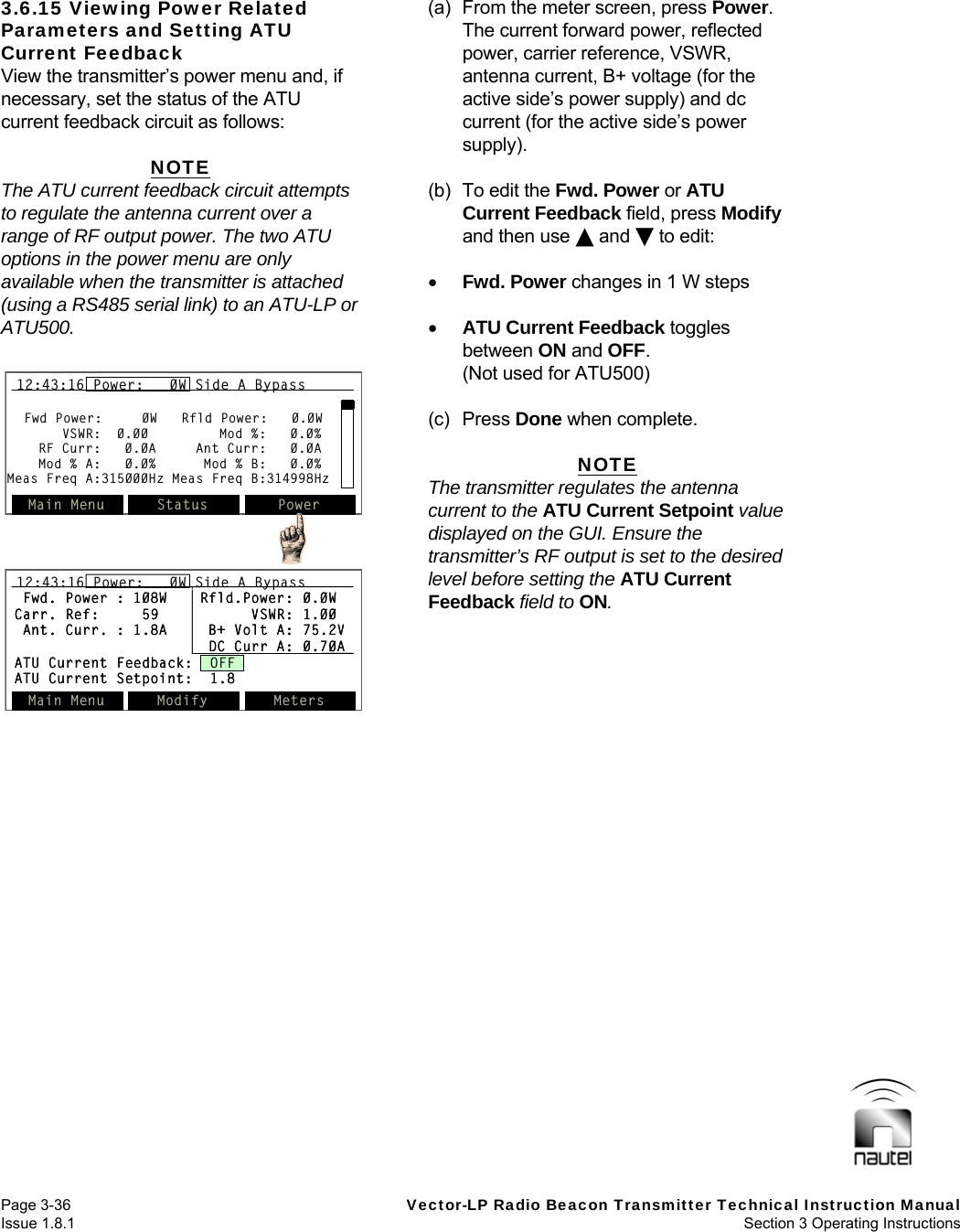   Page 3-36  Vector-LP Radio Beacon Transmitter Technical Instruction Manual Issue 1.8.1  Section 3 Operating Instructions 3.6.15 Viewing Power Related Parameters and Setting ATU Current Feedback View the transmitter’s power menu and, if necessary, set the status of the ATU current feedback circuit as follows:  NOTE The ATU current feedback circuit attempts to regulate the antenna current over a range of RF output power. The two ATU options in the power menu are only available when the transmitter is attached (using a RS485 serial link) to an ATU-LP or ATU500.   (a)  From the meter screen, press Power. The current forward power, reflected power, carrier reference, VSWR, antenna current, B+ voltage (for the active side’s power supply) and dc current (for the active side’s power supply).  (b) To edit the Fwd. Power or ATU Current Feedback field, press Modify and then use  and  to edit:   Fwd. Power changes in 1 W steps   ATU Current Feedback toggles between ON and OFF.   (Not used for ATU500)  (c) Press Done when complete.  NOTE The transmitter regulates the antenna current to the ATU Current Setpoint value displayed on the GUI. Ensure the transmitter’s RF output is set to the desired level before setting the ATU Current Feedback field to ON.   Fwd Power:     0W   Rfld Power:   0.0WVSWR:  0.00         Mod %:   0.0%RF Curr:   0.0A     Ant Curr:   0.0AMod % A:   0.0%      Mod % B:   0.0%Meas Freq A:315000Hz Meas Freq B:314998HzMain Menu Status Power12:43:16 Power:   0W Side A BypassFwd Power:     0W   Rfld Power:   0.0WVSWR:  0.00         Mod %:   0.0%RF Curr:   0.0A     Ant Curr:   0.0AMod % A:   0.0%      Mod % B:   0.0%Meas Freq A:315000Hz Meas Freq B:314998HzMain Menu Status Power12:43:16 Power:   0W Side A Bypass12:43:16 Power:   0W Side A BypassFwd. Power : 108W Rfld.Power: 0.0WCarr. Ref: 59 VSWR: 1.00Ant. Curr. : 1.8A B+ Volt A: 75.2VDC Curr A: 0.70AATU Current Feedback:  OFFATU Current Setpoint:  1.8Main Menu Modify Meters12:43:16 Power:   0W Side A BypassFwd. Power : 108W Rfld.Power: 0.0WCarr. Ref: 59 VSWR: 1.00Ant. Curr. : 1.8A B+ Volt A: 75.2VDC Curr A: 0.70AATU Current Feedback:  OFFATU Current Setpoint:  1.8Main Menu Modify Meters12:43:16 Power:   0W Side A Bypass12:43:16 Power:   0W Side A Bypass