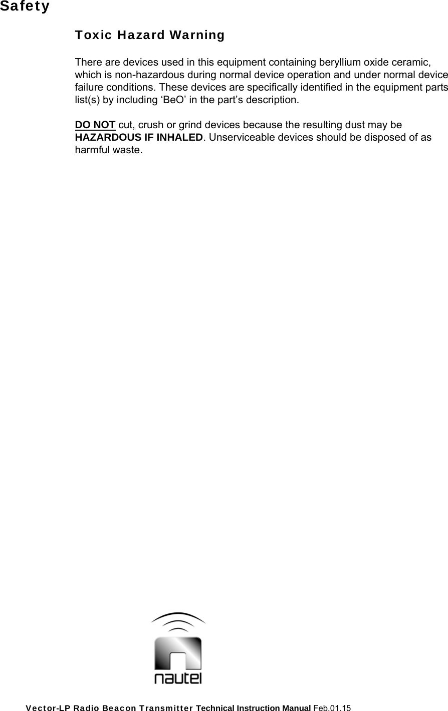 Vector-LP Radio Beacon Transmitter Technical Instruction Manual Feb.01.15 Safety  Toxic Hazard Warning  There are devices used in this equipment containing beryllium oxide ceramic, which is non-hazardous during normal device operation and under normal device failure conditions. These devices are specifically identified in the equipment parts list(s) by including ‘BeO’ in the part’s description.  DO NOT cut, crush or grind devices because the resulting dust may be HAZARDOUS IF INHALED. Unserviceable devices should be disposed of as harmful waste.   