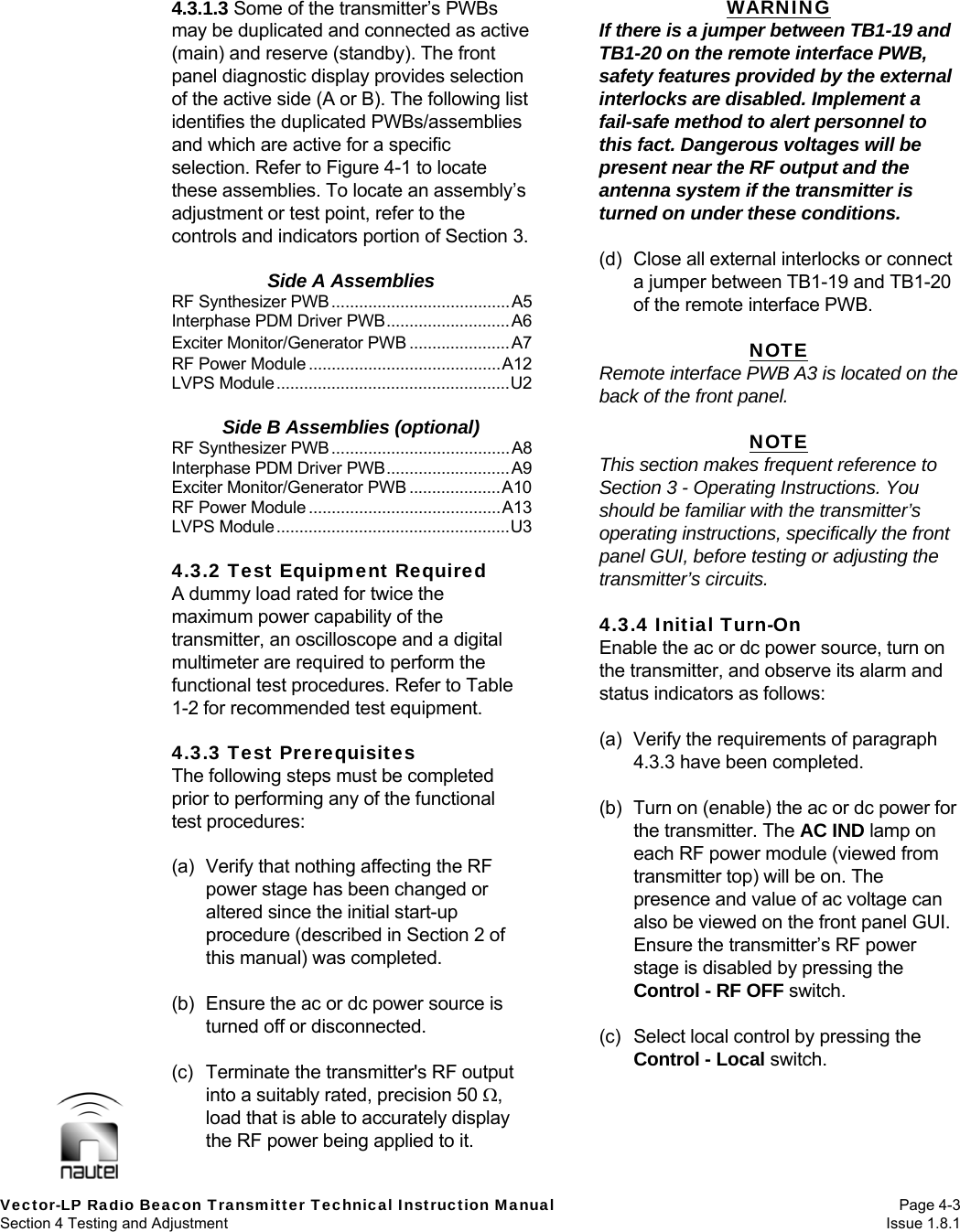   Vector-LP Radio Beacon Transmitter Technical Instruction Manual Page 4-3 Section 4 Testing and Adjustment  Issue 1.8.1 4.3.1.3 Some of the transmitter’s PWBs may be duplicated and connected as active (main) and reserve (standby). The front panel diagnostic display provides selection of the active side (A or B). The following list identifies the duplicated PWBs/assemblies and which are active for a specific selection. Refer to Figure 4-1 to locate these assemblies. To locate an assembly’s adjustment or test point, refer to the controls and indicators portion of Section 3.  Side A Assemblies RF Synthesizer PWB.......................................A5 Interphase PDM Driver PWB...........................A6 Exciter Monitor/Generator PWB ......................A7 RF Power Module ..........................................A12 LVPS Module...................................................U2  Side B Assemblies (optional) RF Synthesizer PWB.......................................A8 Interphase PDM Driver PWB...........................A9 Exciter Monitor/Generator PWB ....................A10 RF Power Module ..........................................A13 LVPS Module...................................................U3  4.3.2 Test Equipment Required A dummy load rated for twice the maximum power capability of the transmitter, an oscilloscope and a digital multimeter are required to perform the functional test procedures. Refer to Table 1-2 for recommended test equipment.  4.3.3 Test Prerequisites The following steps must be completed prior to performing any of the functional test procedures:  (a)  Verify that nothing affecting the RF power stage has been changed or altered since the initial start-up procedure (described in Section 2 of this manual) was completed.  (b)  Ensure the ac or dc power source is turned off or disconnected.  (c)  Terminate the transmitter&apos;s RF output into a suitably rated, precision 50 , load that is able to accurately display the RF power being applied to it. WARNING If there is a jumper between TB1-19 and TB1-20 on the remote interface PWB, safety features provided by the external interlocks are disabled. Implement a fail-safe method to alert personnel to this fact. Dangerous voltages will be present near the RF output and the antenna system if the transmitter is turned on under these conditions.  (d)  Close all external interlocks or connect a jumper between TB1-19 and TB1-20 of the remote interface PWB.  NOTE Remote interface PWB A3 is located on the back of the front panel.  NOTE This section makes frequent reference to Section 3 - Operating Instructions. You should be familiar with the transmitter’s operating instructions, specifically the front panel GUI, before testing or adjusting the transmitter’s circuits.  4.3.4 Initial Turn-On Enable the ac or dc power source, turn on the transmitter, and observe its alarm and status indicators as follows:  (a)  Verify the requirements of paragraph 4.3.3 have been completed.  (b)  Turn on (enable) the ac or dc power for the transmitter. The AC IND lamp on each RF power module (viewed from transmitter top) will be on. The presence and value of ac voltage can also be viewed on the front panel GUI. Ensure the transmitter’s RF power stage is disabled by pressing the Control - RF OFF switch.  (c)  Select local control by pressing the Control - Local switch.  