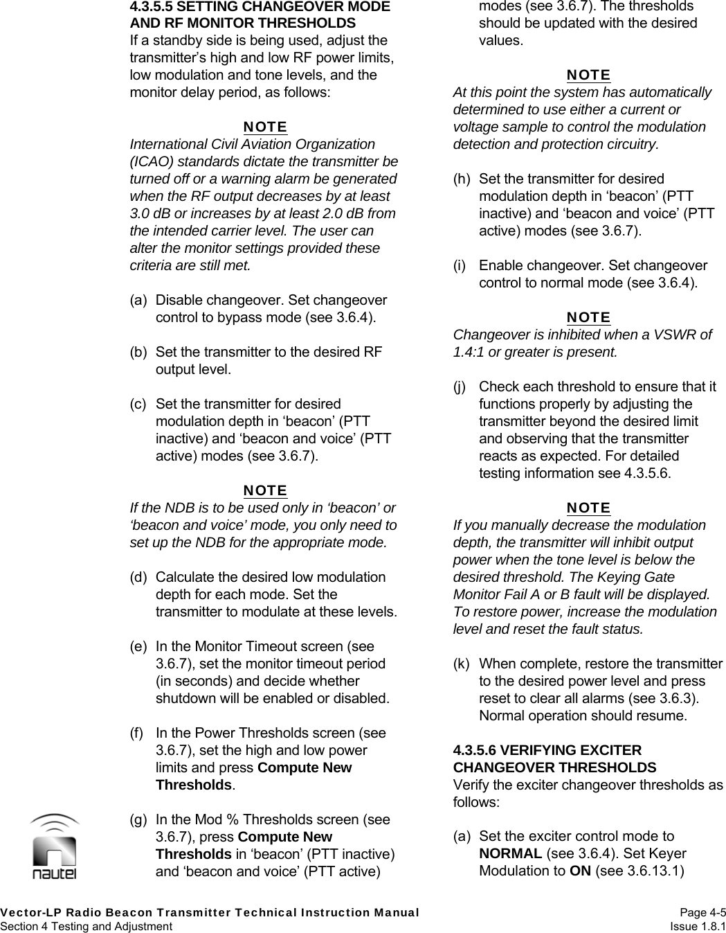   Vector-LP Radio Beacon Transmitter Technical Instruction Manual Page 4-5 Section 4 Testing and Adjustment  Issue 1.8.1 4.3.5.5 SETTING CHANGEOVER MODE AND RF MONITOR THRESHOLDS If a standby side is being used, adjust the transmitter’s high and low RF power limits, low modulation and tone levels, and the monitor delay period, as follows:  NOTE International Civil Aviation Organization (ICAO) standards dictate the transmitter be turned off or a warning alarm be generated when the RF output decreases by at least 3.0 dB or increases by at least 2.0 dB from the intended carrier level. The user can alter the monitor settings provided these criteria are still met.  (a)  Disable changeover. Set changeover control to bypass mode (see 3.6.4).  (b)  Set the transmitter to the desired RF output level.  (c)  Set the transmitter for desired modulation depth in ‘beacon’ (PTT inactive) and ‘beacon and voice’ (PTT active) modes (see 3.6.7).  NOTE If the NDB is to be used only in ‘beacon’ or ‘beacon and voice’ mode, you only need to set up the NDB for the appropriate mode.  (d)  Calculate the desired low modulation depth for each mode. Set the transmitter to modulate at these levels.  (e)  In the Monitor Timeout screen (see 3.6.7), set the monitor timeout period (in seconds) and decide whether shutdown will be enabled or disabled.  (f)  In the Power Thresholds screen (see 3.6.7), set the high and low power limits and press Compute New Thresholds.  (g)  In the Mod % Thresholds screen (see 3.6.7), press Compute New Thresholds in ‘beacon’ (PTT inactive) and ‘beacon and voice’ (PTT active) modes (see 3.6.7). The thresholds should be updated with the desired values.  NOTE At this point the system has automatically determined to use either a current or voltage sample to control the modulation detection and protection circuitry.  (h)  Set the transmitter for desired modulation depth in ‘beacon’ (PTT inactive) and ‘beacon and voice’ (PTT active) modes (see 3.6.7).  (i)  Enable changeover. Set changeover control to normal mode (see 3.6.4).  NOTE Changeover is inhibited when a VSWR of 1.4:1 or greater is present.  (j)  Check each threshold to ensure that it functions properly by adjusting the transmitter beyond the desired limit and observing that the transmitter reacts as expected. For detailed testing information see 4.3.5.6.  NOTE If you manually decrease the modulation depth, the transmitter will inhibit output power when the tone level is below the desired threshold. The Keying Gate Monitor Fail A or B fault will be displayed. To restore power, increase the modulation level and reset the fault status.  (k)  When complete, restore the transmitter to the desired power level and press reset to clear all alarms (see 3.6.3). Normal operation should resume.  4.3.5.6 VERIFYING EXCITER CHANGEOVER THRESHOLDS Verify the exciter changeover thresholds as follows:  (a)  Set the exciter control mode to NORMAL (see 3.6.4). Set Keyer Modulation to ON (see 3.6.13.1) 