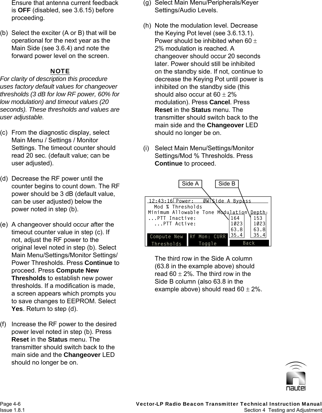   Page 4-6  Vector-LP Radio Beacon Transmitter Technical Instruction Manual Issue 1.8.1  Section 4  Testing and Adjustment Ensure that antenna current feedback is OFF (disabled, see 3.6.15) before proceeding.  (b)  Select the exciter (A or B) that will be operational for the next year as the Main Side (see 3.6.4) and note the forward power level on the screen.  NOTE For clarity of description this procedure uses factory default values for changeover thresholds (3 dB for low RF power, 60% for low modulation) and timeout values (20 seconds). These thresholds and values are user adjustable.  (c)  From the diagnostic display, select Main Menu / Settings / Monitor Settings. The timeout counter should read 20 sec. (default value; can be user adjusted).  (d)  Decrease the RF power until the counter begins to count down. The RF power should be 3 dB (default value, can be user adjusted) below the power noted in step (b).  (e)  A changeover should occur after the timeout counter value in step (c). If not, adjust the RF power to the original level noted in step (b). Select Main Menu/Settings/Monitor Settings/ Power Thresholds. Press Continue to proceed. Press Compute New Thresholds to establish new power thresholds. If a modification is made, a screen appears which prompts you to save changes to EEPROM. Select Yes. Return to step (d).  (f)  Increase the RF power to the desired power level noted in step (b). Press Reset in the Status menu. The transmitter should switch back to the main side and the Changeover LED should no longer be on.  (g) Select Main Menu/Peripherals/Keyer Settings/Audio Levels.  (h)  Note the modulation level. Decrease the Keying Pot level (see 3.6.13.1). Power should be inhibited when 60  2% modulation is reached. A changeover should occur 20 seconds later. Power should still be inhibited on the standby side. If not, continue to decrease the Keying Pot until power is inhibited on the standby side (this should also occur at 60  2% modulation). Press Cancel. Press Reset in the Status menu. The transmitter should switch back to the main side and the Changeover LED should no longer be on.  (i) Select Main Menu/Settings/Monitor Settings/Mod % Thresholds. Press Continue to proceed.   The third row in the Side A column (63.8 in the example above) should read 60  2%. The third row in the Side B column (also 63.8 in the example above) should read 60  2%.  Mod % ThresholdsMinimum Allowable Tone Modulation Depth:...PTT Inactive: 164 153...PTT Active: 1023 102363.8 63.835.4 35.4Compute NewThresholdsRf Mon: CURRToggle Back12:43:16 Power:   0W Side A BypassMod % ThresholdsMinimum Allowable Tone Modulation Depth:...PTT Inactive: 164 153...PTT Active: 1023 102363.8 63.835.4 35.4Compute NewThresholdsRf Mon: CURRToggle Back12:43:16 Power:   0W Side A BypassMod % ThresholdsMinimum Allowable Tone Modulation Depth:...PTT Inactive: 164 153...PTT Active: 1023 102363.8 63.835.4 35.4Compute NewThresholdsRf Mon: CURRToggle Back12:43:16 Power:   0W Side A BypassSide A Side B