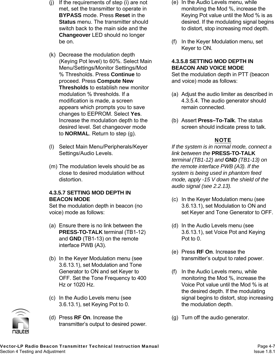   Vector-LP Radio Beacon Transmitter Technical Instruction Manual Page 4-7 Section 4 Testing and Adjustment  Issue 1.8.1 (j)  If the requirements of step (i) are not met, set the transmitter to operate in BYPASS mode. Press Reset in the Status menu. The transmitter should switch back to the main side and the Changeover LED should no longer be on.  (k)  Decrease the modulation depth (Keying Pot level) to 60%. Select Main Menu/Settings/Monitor Settings/Mod % Thresholds. Press Continue to proceed. Press Compute New Thresholds to establish new monitor modulation % thresholds. If a modification is made, a screen appears which prompts you to save changes to EEPROM. Select Yes. Increase the modulation depth to the desired level. Set changeover mode to NORMAL. Return to step (g).  (l) Select Main Menu/Peripherals/Keyer Settings/Audio Levels.  (m) The modulation levels should be as close to desired modulation without distortion.  4.3.5.7 SETTING MOD DEPTH IN BEACON MODE Set the modulation depth in beacon (no voice) mode as follows:  (a)  Ensure there is no link between the PRESS-TO-TALK terminal (TB1-12) and GND (TB1-13) on the remote interface PWB (A3).  (b)  In the Keyer Modulation menu (see 3.6.13.1), set Modulation and Tone Generator to ON and set Keyer to OFF. Set the Tone Frequency to 400 Hz or 1020 Hz.  (c)  In the Audio Levels menu (see 3.6.13.1), set Keying Pot to 0.  (d) Press RF On. Increase the transmitter’s output to desired power.  (e)  In the Audio Levels menu, while monitoring the Mod %, increase the Keying Pot value until the Mod % is as desired. If the modulating signal begins to distort, stop increasing mod depth.  (f)  In the Keyer Modulation menu, set Keyer to ON.  4.3.5.8 SETTING MOD DEPTH IN BEACON AND VOICE MODE Set the modulation depth in PTT (beacon and voice) mode as follows:  (a)  Adjust the audio limiter as described in 4.3.5.4. The audio generator should remain connected.  (b) Assert Press–To-Talk. The status screen should indicate press to talk.  NOTE If the system is in normal mode, connect a link between the PRESS-TO-TALK terminal (TB1-12) and GND (TB1-13) on the remote interface PWB (A3). If the system is being used in phantom feed mode, apply -15 V down the shield of the audio signal (see 2.2.13).  (c)  In the Keyer Modulation menu (see 3.6.13.1), set Modulation to ON and set Keyer and Tone Generator to OFF.  (d)  In the Audio Levels menu (see 3.6.13.1), set Voice Pot and Keying Pot to 0.  (e) Press RF On. Increase the transmitter’s output to rated power.  (f)  In the Audio Levels menu, while monitoring the Mod %, increase the Voice Pot value until the Mod % is at the desired depth. If the modulating signal begins to distort, stop increasing the modulation depth.  (g)  Turn off the audio generator.  