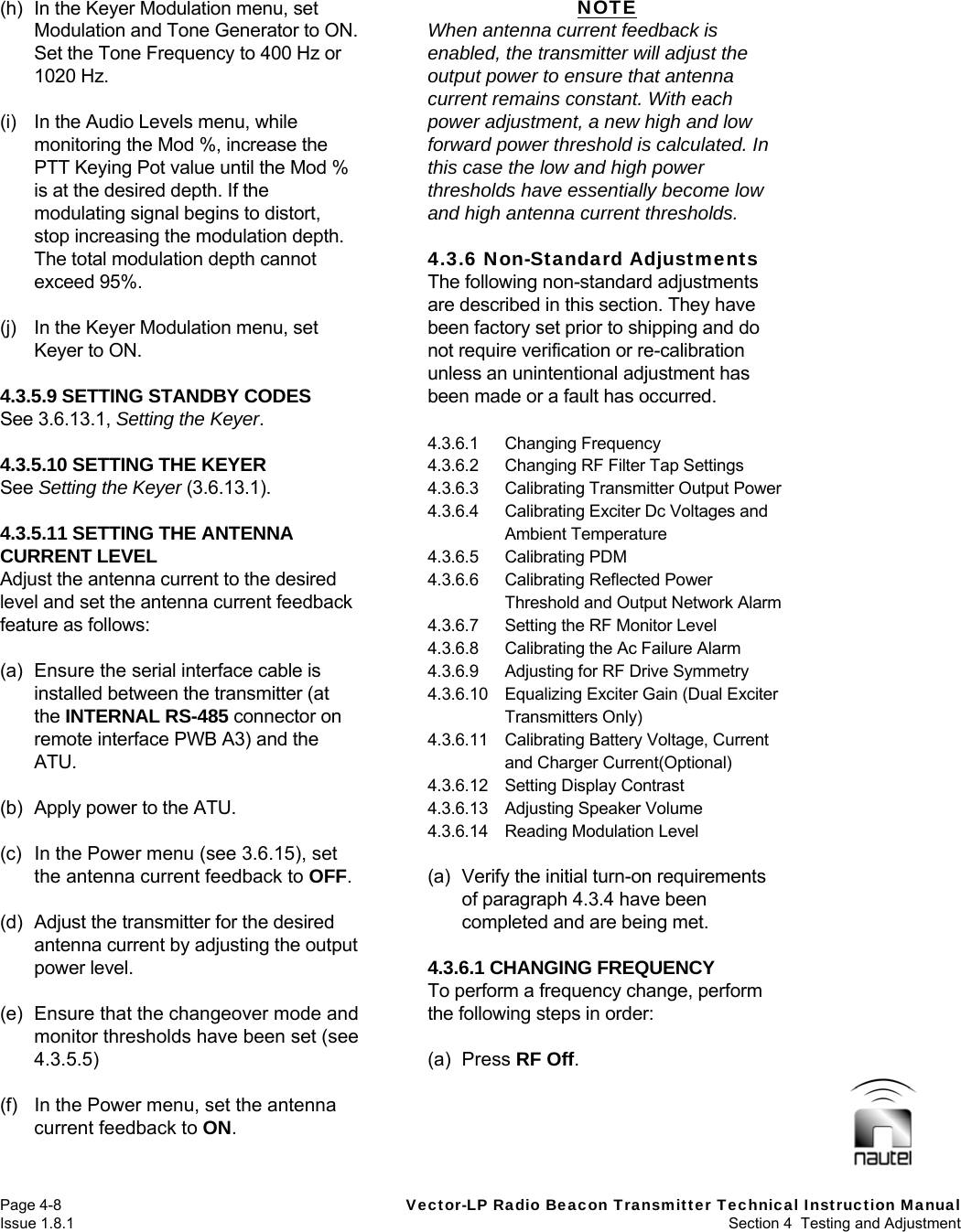   Page 4-8  Vector-LP Radio Beacon Transmitter Technical Instruction Manual Issue 1.8.1  Section 4  Testing and Adjustment (h)  In the Keyer Modulation menu, set Modulation and Tone Generator to ON. Set the Tone Frequency to 400 Hz or 1020 Hz.  (i)  In the Audio Levels menu, while monitoring the Mod %, increase the PTT Keying Pot value until the Mod % is at the desired depth. If the modulating signal begins to distort, stop increasing the modulation depth. The total modulation depth cannot exceed 95%.  (j)  In the Keyer Modulation menu, set Keyer to ON.  4.3.5.9 SETTING STANDBY CODES See 3.6.13.1, Setting the Keyer.  4.3.5.10 SETTING THE KEYER See Setting the Keyer (3.6.13.1).  4.3.5.11 SETTING THE ANTENNA CURRENT LEVEL Adjust the antenna current to the desired level and set the antenna current feedback feature as follows:  (a)  Ensure the serial interface cable is installed between the transmitter (at the INTERNAL RS-485 connector on remote interface PWB A3) and the ATU.  (b)  Apply power to the ATU.  (c)  In the Power menu (see 3.6.15), set the antenna current feedback to OFF.  (d)  Adjust the transmitter for the desired antenna current by adjusting the output power level.  (e)  Ensure that the changeover mode and monitor thresholds have been set (see 4.3.5.5)  (f)  In the Power menu, set the antenna current feedback to ON.  NOTE When antenna current feedback is enabled, the transmitter will adjust the output power to ensure that antenna current remains constant. With each power adjustment, a new high and low forward power threshold is calculated. In this case the low and high power thresholds have essentially become low and high antenna current thresholds.  4.3.6 Non-Standard Adjustments The following non-standard adjustments are described in this section. They have been factory set prior to shipping and do not require verification or re-calibration unless an unintentional adjustment has been made or a fault has occurred.  4.3.6.1 Changing Frequency 4.3.6.2  Changing RF Filter Tap Settings 4.3.6.3  Calibrating Transmitter Output Power 4.3.6.4  Calibrating Exciter Dc Voltages and Ambient Temperature 4.3.6.5 Calibrating PDM 4.3.6.6  Calibrating Reflected Power Threshold and Output Network Alarm 4.3.6.7  Setting the RF Monitor Level 4.3.6.8  Calibrating the Ac Failure Alarm 4.3.6.9  Adjusting for RF Drive Symmetry 4.3.6.10  Equalizing Exciter Gain (Dual Exciter Transmitters Only) 4.3.6.11  Calibrating Battery Voltage, Current and Charger Current(Optional) 4.3.6.12  Setting Display Contrast 4.3.6.13 Adjusting Speaker Volume 4.3.6.14 Reading Modulation Level  (a)  Verify the initial turn-on requirements of paragraph 4.3.4 have been completed and are being met.  4.3.6.1 CHANGING FREQUENCY To perform a frequency change, perform the following steps in order:  (a) Press RF Off.   