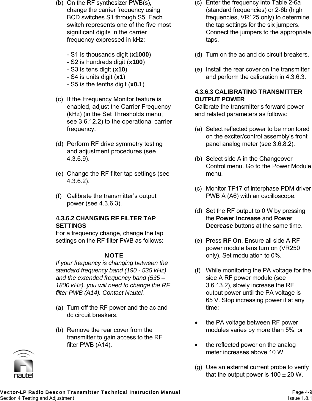   Vector-LP Radio Beacon Transmitter Technical Instruction Manual Page 4-9 Section 4 Testing and Adjustment  Issue 1.8.1 (b)  On the RF synthesizer PWB(s), change the carrier frequency using BCD switches S1 through S5. Each switch represents one of the five most significant digits in the carrier frequency expressed in kHz:    - S1 is thousands digit (x1000)   - S2 is hundreds digit (x100)   - S3 is tens digit (x10)   - S4 is units digit (x1)   - S5 is the tenths digit (x0.1)  (c)  If the Frequency Monitor feature is enabled, adjust the Carrier Frequency (kHz) (in the Set Thresholds menu; see 3.6.12.2) to the operational carrier frequency.  (d)  Perform RF drive symmetry testing and adjustment procedures (see 4.3.6.9).  (e)  Change the RF filter tap settings (see 4.3.6.2).  (f)  Calibrate the transmitter’s output power (see 4.3.6.3).  4.3.6.2 CHANGING RF FILTER TAP SETTINGS For a frequency change, change the tap settings on the RF filter PWB as follows:  NOTE If your frequency is changing between the standard frequency band (190 - 535 kHz) and the extended frequency band (535 – 1800 kHz), you will need to change the RF filter PWB (A14). Contact Nautel.  (a)  Turn off the RF power and the ac and dc circuit breakers.  (b)  Remove the rear cover from the transmitter to gain access to the RF filter PWB (A14).  (c)  Enter the frequency into Table 2-6a (standard frequencies) or 2-6b (high frequencies, VR125 only) to determine the tap settings for the six jumpers. Connect the jumpers to the appropriate taps.  (d)  Turn on the ac and dc circuit breakers.  (e)  Install the rear cover on the transmitter and perform the calibration in 4.3.6.3.  4.3.6.3 CALIBRATING TRANSMITTER OUTPUT POWER Calibrate the transmitter’s forward power and related parameters as follows:  (a)  Select reflected power to be monitored on the exciter/control assembly’s front panel analog meter (see 3.6.8.2).  (b)  Select side A in the Changeover Control menu. Go to the Power Module menu.  (c)  Monitor TP17 of interphase PDM driver PWB A (A6) with an oscilloscope.  (d)  Set the RF output to 0 W by pressing the Power Increase and Power Decrease buttons at the same time.  (e) Press RF On. Ensure all side A RF power module fans turn on (VR250 only). Set modulation to 0%.  (f)  While monitoring the PA voltage for the side A RF power module (see 3.6.13.2), slowly increase the RF output power until the PA voltage is 65 V. Stop increasing power if at any time:    the PA voltage between RF power modules varies by more than 5%, or    the reflected power on the analog meter increases above 10 W  (g)  Use an external current probe to verify that the output power is 100  20 W. 