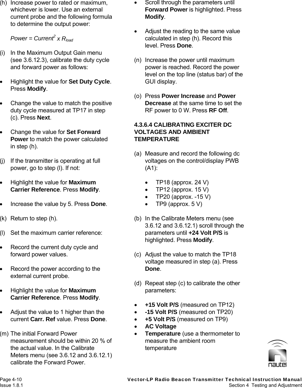   Page 4-10  Vector-LP Radio Beacon Transmitter Technical Instruction Manual Issue 1.8.1  Section 4  Testing and Adjustment (h)  Increase power to rated or maximum, whichever is lower. Use an external current probe and the following formula to determine the output power:  Power = Current2 x Rload  (i)  In the Maximum Output Gain menu (see 3.6.12.3), calibrate the duty cycle and forward power as follows:    Highlight the value for Set Duty Cycle. Press Modify.    Change the value to match the positive duty cycle measured at TP17 in step (c). Press Next.    Change the value for Set Forward Power to match the power calculated in step (h).  (j)  If the transmitter is operating at full power, go to step (l). If not:    Highlight the value for Maximum Carrier Reference. Press Modify.    Increase the value by 5. Press Done.  (k)  Return to step (h).  (l)  Set the maximum carrier reference:    Record the current duty cycle and forward power values.    Record the power according to the external current probe.    Highlight the value for Maximum Carrier Reference. Press Modify.    Adjust the value to 1 higher than the current Carr. Ref value. Press Done.  (m) The initial Forward Power measurement should be within 20 % of the actual value. In the Calibrate Meters menu (see 3.6.12 and 3.6.12.1) calibrate the Forward Power.   Scroll through the parameters until Forward Power is highlighted. Press Modify.    Adjust the reading to the same value calculated in step (h). Record this level. Press Done.  (n)  Increase the power until maximum power is reached. Record the power level on the top line (status bar) of the GUI display.  (o) Press Power Increase and Power Decrease at the same time to set the RF power to 0 W. Press RF Off.  4.3.6.4 CALIBRATING EXCITER DC VOLTAGES AND AMBIENT TEMPERATURE  (a)  Measure and record the following dc voltages on the control/display PWB (A1):    TP18 (approx. 24 V)   TP12 (approx. 15 V)   TP20 (approx. -15 V)   TP9 (approx. 5 V)  (b)  In the Calibrate Meters menu (see 3.6.12 and 3.6.12.1) scroll through the parameters until +24 Volt P/S is highlighted. Press Modify.  (c) Adjust the value to match the TP18 voltage measured in step (a). Press Done.  (d)  Repeat step (c) to calibrate the other parameters:   +15 Volt P/S (measured on TP12)  -15 Volt P/S (measured on TP20)  +5 Volt P/S (measured on TP9)  AC Voltage  Temperature (use a thermometer to measure the ambient room temperature   