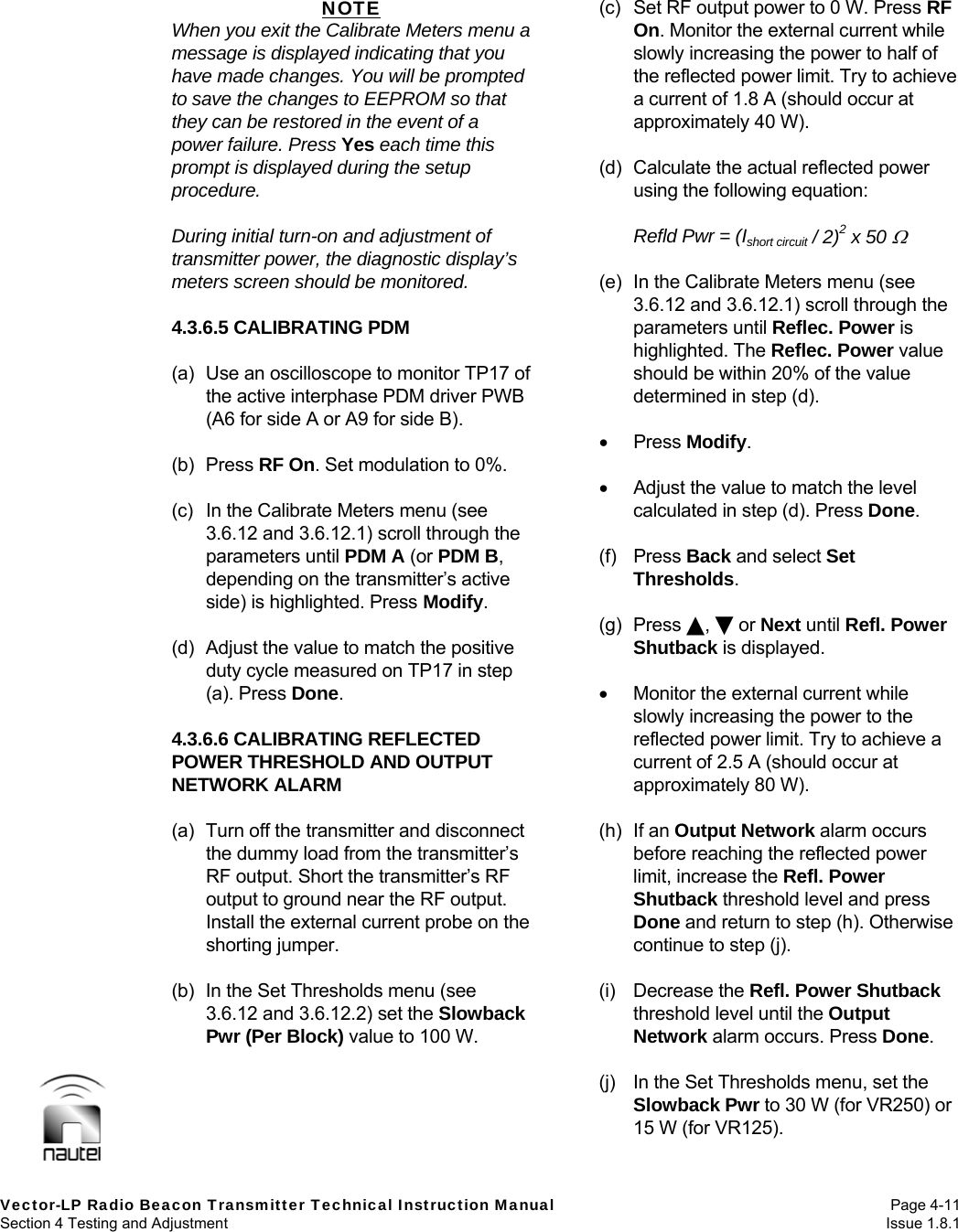   Vector-LP Radio Beacon Transmitter Technical Instruction Manual Page 4-11 Section 4 Testing and Adjustment  Issue 1.8.1 NOTE When you exit the Calibrate Meters menu a message is displayed indicating that you have made changes. You will be prompted to save the changes to EEPROM so that they can be restored in the event of a power failure. Press Yes each time this prompt is displayed during the setup procedure.  During initial turn-on and adjustment of transmitter power, the diagnostic display’s meters screen should be monitored.  4.3.6.5 CALIBRATING PDM  (a)  Use an oscilloscope to monitor TP17 of the active interphase PDM driver PWB (A6 for side A or A9 for side B).  (b) Press RF On. Set modulation to 0%.  (c)  In the Calibrate Meters menu (see 3.6.12 and 3.6.12.1) scroll through the parameters until PDM A (or PDM B, depending on the transmitter’s active side) is highlighted. Press Modify.  (d) Adjust the value to match the positive duty cycle measured on TP17 in step (a). Press Done.  4.3.6.6 CALIBRATING REFLECTED POWER THRESHOLD AND OUTPUT NETWORK ALARM  (a)  Turn off the transmitter and disconnect the dummy load from the transmitter’s RF output. Short the transmitter’s RF output to ground near the RF output. Install the external current probe on the shorting jumper.  (b)  In the Set Thresholds menu (see 3.6.12 and 3.6.12.2) set the Slowback Pwr (Per Block) value to 100 W.  (c)  Set RF output power to 0 W. Press RF On. Monitor the external current while slowly increasing the power to half of the reflected power limit. Try to achieve a current of 1.8 A (should occur at approximately 40 W).  (d)  Calculate the actual reflected power using the following equation:  Refld Pwr = (Ishort circuit / 2)2 x 50   (e)  In the Calibrate Meters menu (see 3.6.12 and 3.6.12.1) scroll through the parameters until Reflec. Power is highlighted. The Reflec. Power value should be within 20% of the value determined in step (d).   Press Modify.    Adjust the value to match the level calculated in step (d). Press Done.  (f) Press Back and select Set Thresholds.  (g) Press ,  or Next until Refl. Power Shutback is displayed.    Monitor the external current while slowly increasing the power to the reflected power limit. Try to achieve a current of 2.5 A (should occur at approximately 80 W).  (h) If an Output Network alarm occurs before reaching the reflected power limit, increase the Refl. Power Shutback threshold level and press Done and return to step (h). Otherwise continue to step (j).  (i) Decrease the Refl. Power Shutback threshold level until the Output Network alarm occurs. Press Done.  (j)  In the Set Thresholds menu, set the Slowback Pwr to 30 W (for VR250) or 15 W (for VR125).  