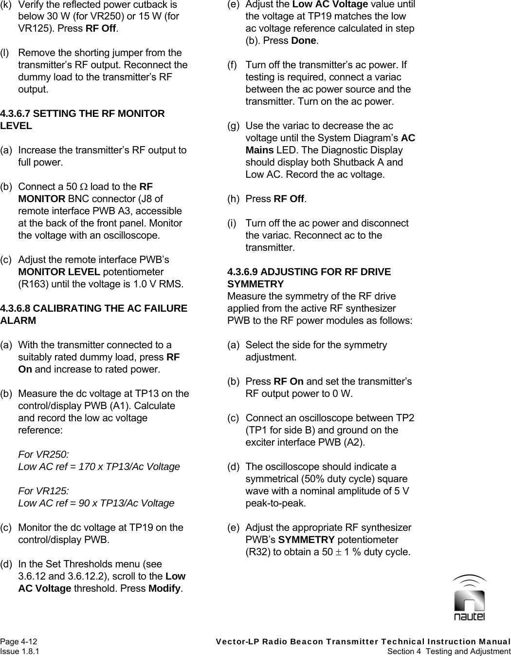   Page 4-12  Vector-LP Radio Beacon Transmitter Technical Instruction Manual Issue 1.8.1  Section 4  Testing and Adjustment (k)  Verify the reflected power cutback is below 30 W (for VR250) or 15 W (for VR125). Press RF Off.  (l)  Remove the shorting jumper from the transmitter’s RF output. Reconnect the dummy load to the transmitter’s RF output.  4.3.6.7 SETTING THE RF MONITOR LEVEL  (a)  Increase the transmitter’s RF output to full power.  (b)  Connect a 50  load to the RF MONITOR BNC connector (J8 of remote interface PWB A3, accessible at the back of the front panel. Monitor the voltage with an oscilloscope.  (c)  Adjust the remote interface PWB’s MONITOR LEVEL potentiometer (R163) until the voltage is 1.0 V RMS.  4.3.6.8 CALIBRATING THE AC FAILURE ALARM  (a)  With the transmitter connected to a suitably rated dummy load, press RF On and increase to rated power.  (b)  Measure the dc voltage at TP13 on the control/display PWB (A1). Calculate and record the low ac voltage reference:  For VR250: Low AC ref = 170 x TP13/Ac Voltage  For VR125: Low AC ref = 90 x TP13/Ac Voltage  (c)  Monitor the dc voltage at TP19 on the control/display PWB.  (d)  In the Set Thresholds menu (see 3.6.12 and 3.6.12.2), scroll to the Low AC Voltage threshold. Press Modify.  (e) Adjust the Low AC Voltage value until the voltage at TP19 matches the low ac voltage reference calculated in step (b). Press Done.  (f)  Turn off the transmitter’s ac power. If testing is required, connect a variac between the ac power source and the transmitter. Turn on the ac power.  (g)  Use the variac to decrease the ac voltage until the System Diagram’s AC Mains LED. The Diagnostic Display should display both Shutback A and Low AC. Record the ac voltage.  (h) Press RF Off.  (i)  Turn off the ac power and disconnect the variac. Reconnect ac to the transmitter.  4.3.6.9 ADJUSTING FOR RF DRIVE SYMMETRY Measure the symmetry of the RF drive applied from the active RF synthesizer PWB to the RF power modules as follows:  (a)  Select the side for the symmetry adjustment.  (b) Press RF On and set the transmitter’s RF output power to 0 W.  (c)  Connect an oscilloscope between TP2 (TP1 for side B) and ground on the exciter interface PWB (A2).  (d)  The oscilloscope should indicate a symmetrical (50% duty cycle) square wave with a nominal amplitude of 5 V peak-to-peak.  (e)  Adjust the appropriate RF synthesizer PWB’s SYMMETRY potentiometer (R32) to obtain a 50  1 % duty cycle.   