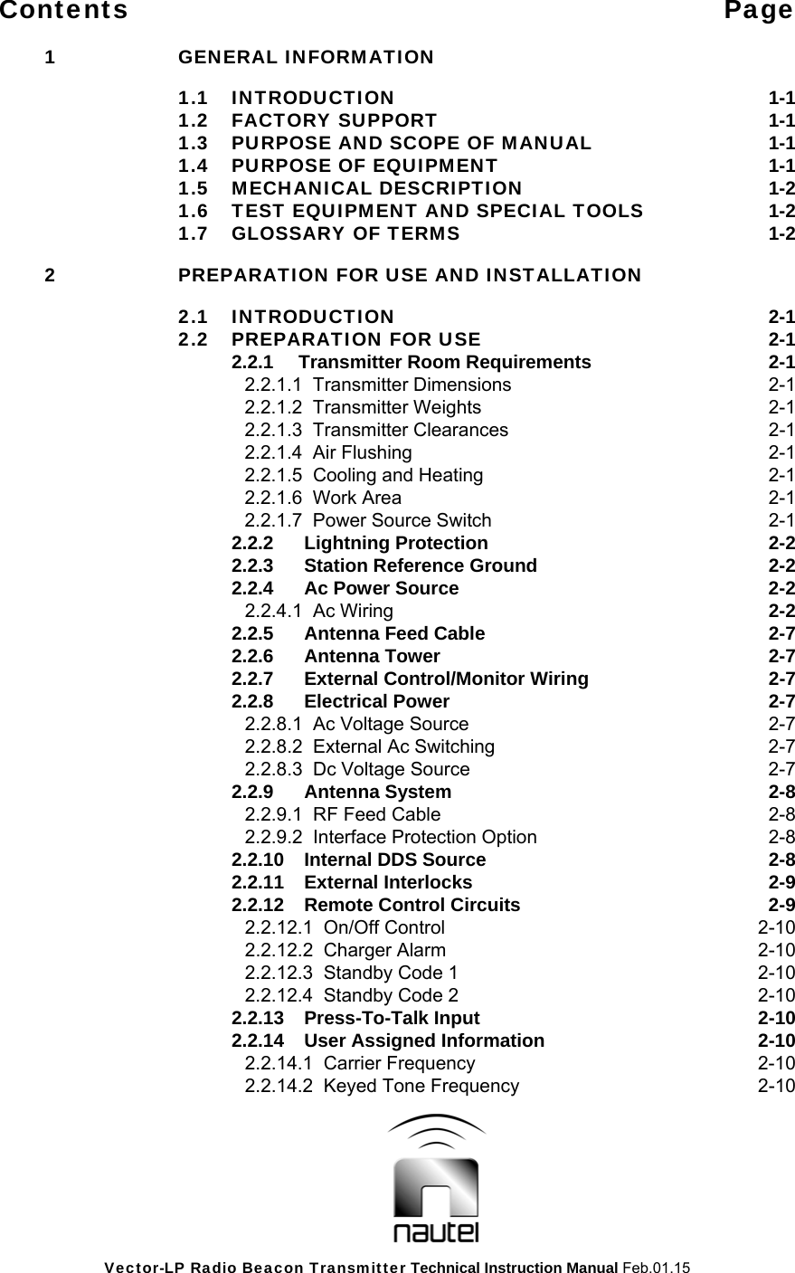 Vector-LP Radio Beacon Transmitter Technical Instruction Manual Feb.01.15 Contents Page  1 GENERAL INFORMATION     1.1  INTRODUCTION  1-1  1.2 FACTORY SUPPORT 1-1   1.3  PURPOSE AND SCOPE OF MANUAL 1-1  1.4 PURPOSE OF EQUIPMENT 1-1  1.5 MECHANICAL DESCRIPTION 1-2   1.6  TEST EQUIPMENT AND SPECIAL TOOLS 1-2   1.7  GLOSSARY OF TERMS 1-2  2  PREPARATION FOR USE AND INSTALLATION   2.1 INTRODUCTION  2-1   2.2  PREPARATION FOR USE  2-1   2.2.1 Transmitter Room Requirements  2-1    2.2.1.1  Transmitter Dimensions  2-1    2.2.1.2  Transmitter Weights  2-1    2.2.1.3  Transmitter Clearances  2-1    2.2.1.4  Air Flushing  2-1    2.2.1.5  Cooling and Heating  2-1    2.2.1.6  Work Area  2-1    2.2.1.7  Power Source Switch  2-1   2.2.2 Lightning Protection  2-2   2.2.3 Station Reference Ground  2-2     2.2.4  Ac Power Source  2-2   2.2.4.1  Ac Wiring  2-2   2.2.5  Antenna Feed Cable  2-7   2.2.6 Antenna Tower  2-7   2.2.7  External Control/Monitor Wiring  2-7   2.2.8 Electrical Power  2-7   2.2.8.1  Ac Voltage Source  2-7       2.2.8.2  External Ac Switching  2-7       2.2.8.3  Dc Voltage Source  2-7   2.2.9 Antenna System  2-8   2.2.9.1  RF Feed Cable  2-8       2.2.9.2  Interface Protection Option  2-8   2.2.10  Internal DDS Source  2-8   2.2.11 External Interlocks  2-9   2.2.12  Remote Control Circuits  2-9   2.2.12.1  On/Off Control  2-10       2.2.12.2  Charger Alarm  2-10       2.2.12.3  Standby Code 1  2-10       2.2.12.4  Standby Code 2  2-10   2.2.13 Press-To-Talk Input  2-10   2.2.14 User Assigned Information  2-10   2.2.14.1  Carrier Frequency  2-10       2.2.14.2  Keyed Tone Frequency  2-10  