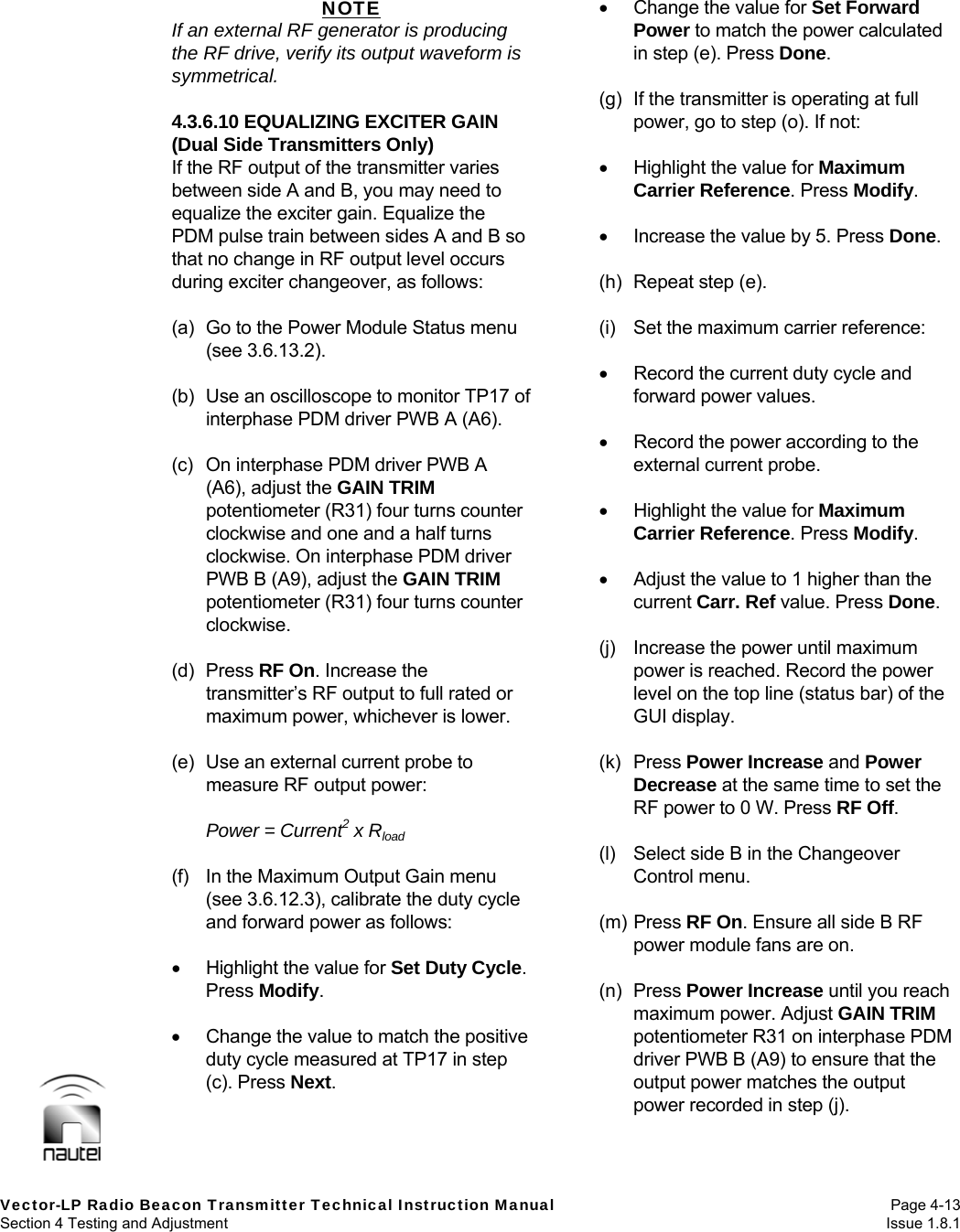   Vector-LP Radio Beacon Transmitter Technical Instruction Manual Page 4-13 Section 4 Testing and Adjustment  Issue 1.8.1 NOTE If an external RF generator is producing the RF drive, verify its output waveform is symmetrical.  4.3.6.10 EQUALIZING EXCITER GAIN (Dual Side Transmitters Only) If the RF output of the transmitter varies between side A and B, you may need to equalize the exciter gain. Equalize the PDM pulse train between sides A and B so that no change in RF output level occurs during exciter changeover, as follows:  (a)  Go to the Power Module Status menu (see 3.6.13.2).  (b)  Use an oscilloscope to monitor TP17 of interphase PDM driver PWB A (A6).  (c)  On interphase PDM driver PWB A (A6), adjust the GAIN TRIM potentiometer (R31) four turns counter clockwise and one and a half turns clockwise. On interphase PDM driver PWB B (A9), adjust the GAIN TRIM potentiometer (R31) four turns counter clockwise.  (d) Press RF On. Increase the transmitter’s RF output to full rated or maximum power, whichever is lower.  (e)  Use an external current probe to measure RF output power:  Power = Current2 x Rload  (f)  In the Maximum Output Gain menu (see 3.6.12.3), calibrate the duty cycle and forward power as follows:    Highlight the value for Set Duty Cycle. Press Modify.    Change the value to match the positive duty cycle measured at TP17 in step (c). Press Next.    Change the value for Set Forward Power to match the power calculated in step (e). Press Done.  (g)  If the transmitter is operating at full power, go to step (o). If not:    Highlight the value for Maximum Carrier Reference. Press Modify.    Increase the value by 5. Press Done.  (h)  Repeat step (e).  (i)  Set the maximum carrier reference:    Record the current duty cycle and forward power values.    Record the power according to the external current probe.    Highlight the value for Maximum Carrier Reference. Press Modify.    Adjust the value to 1 higher than the current Carr. Ref value. Press Done.  (j)  Increase the power until maximum power is reached. Record the power level on the top line (status bar) of the GUI display.  (k) Press Power Increase and Power Decrease at the same time to set the RF power to 0 W. Press RF Off.  (l)  Select side B in the Changeover Control menu.  (m) Press RF On. Ensure all side B RF power module fans are on.  (n) Press Power Increase until you reach maximum power. Adjust GAIN TRIM potentiometer R31 on interphase PDM driver PWB B (A9) to ensure that the output power matches the output power recorded in step (j).  