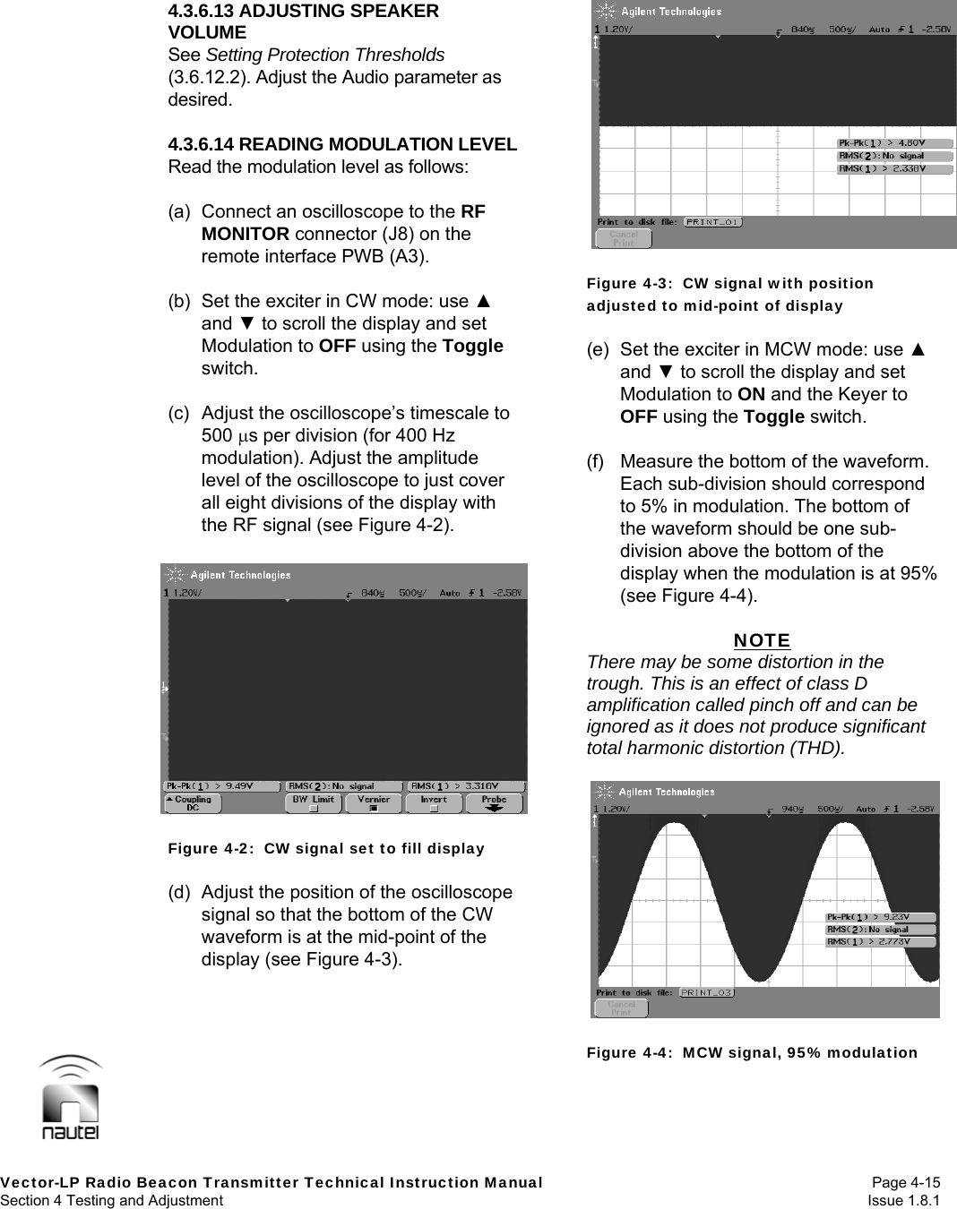   Vector-LP Radio Beacon Transmitter Technical Instruction Manual Page 4-15 Section 4 Testing and Adjustment  Issue 1.8.1 4.3.6.13 ADJUSTING SPEAKER VOLUME See Setting Protection Thresholds (3.6.12.2). Adjust the Audio parameter as desired.  4.3.6.14 READING MODULATION LEVEL Read the modulation level as follows:  (a)  Connect an oscilloscope to the RF MONITOR connector (J8) on the remote interface PWB (A3).  (b)  Set the exciter in CW mode: use ▲ and ▼ to scroll the display and set Modulation to OFF using the Toggle switch.  (c)  Adjust the oscilloscope’s timescale to 500 s per division (for 400 Hz modulation). Adjust the amplitude level of the oscilloscope to just cover all eight divisions of the display with the RF signal (see Figure 4-2).   Figure 4-2:  CW signal set to fill display  (d)  Adjust the position of the oscilloscope signal so that the bottom of the CW waveform is at the mid-point of the display (see Figure 4-3).  Figure 4-3:  CW signal with position adjusted to mid-point of display  (e)  Set the exciter in MCW mode: use ▲ and ▼ to scroll the display and set Modulation to ON and the Keyer to OFF using the Toggle switch.  (f)  Measure the bottom of the waveform. Each sub-division should correspond to 5% in modulation. The bottom of the waveform should be one sub-division above the bottom of the display when the modulation is at 95% (see Figure 4-4).  NOTE There may be some distortion in the trough. This is an effect of class D amplification called pinch off and can be ignored as it does not produce significant total harmonic distortion (THD).   Figure 4-4:  MCW signal, 95% modulation  