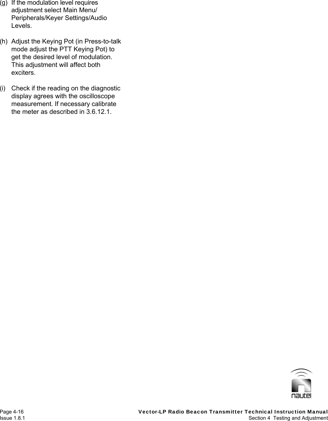   Page 4-16  Vector-LP Radio Beacon Transmitter Technical Instruction Manual Issue 1.8.1  Section 4  Testing and Adjustment (g)  If the modulation level requires adjustment select Main Menu/ Peripherals/Keyer Settings/Audio Levels.  (h)  Adjust the Keying Pot (in Press-to-talk mode adjust the PTT Keying Pot) to get the desired level of modulation. This adjustment will affect both exciters.  (i)  Check if the reading on the diagnostic display agrees with the oscilloscope measurement. If necessary calibrate the meter as described in 3.6.12.1.  