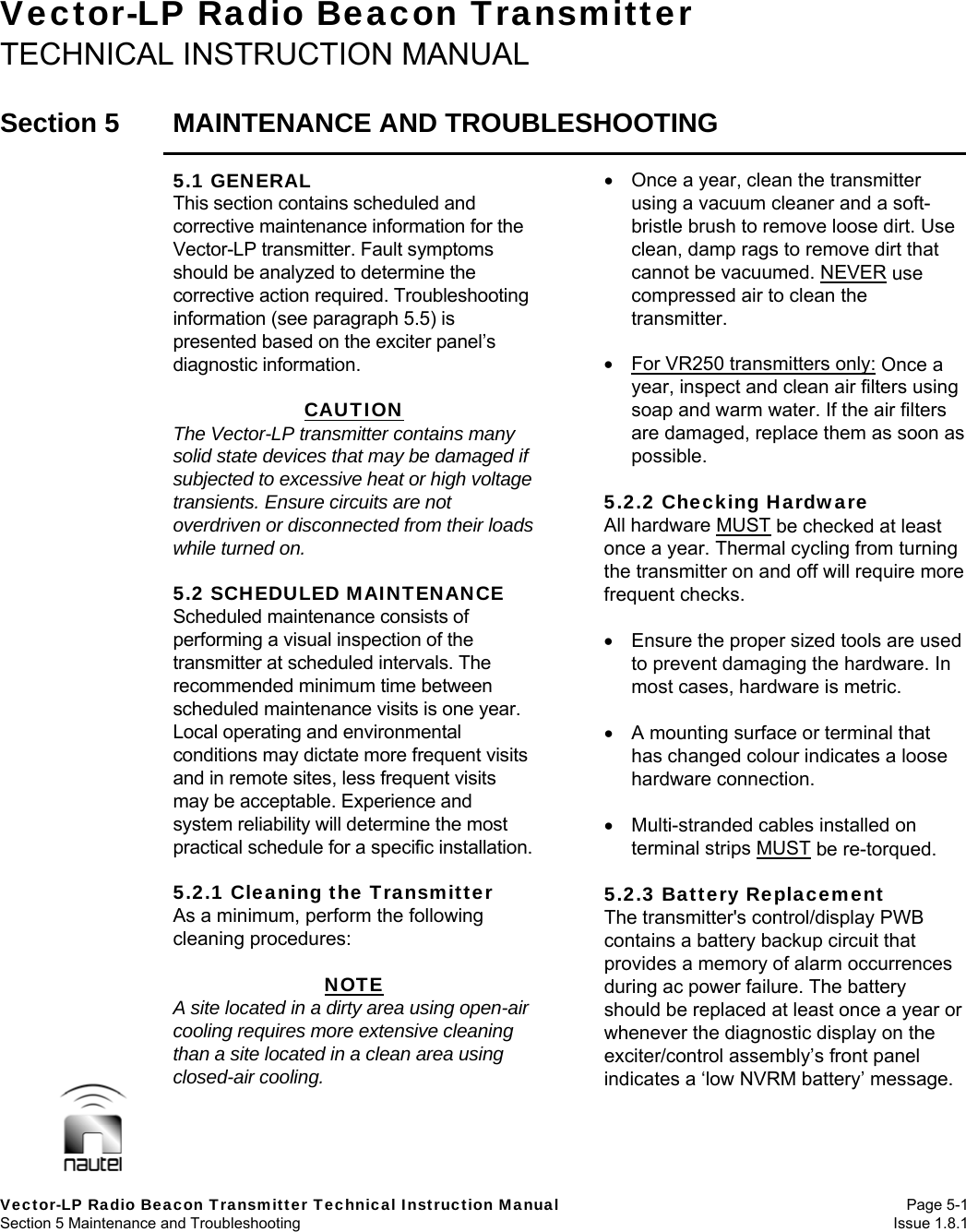   Vector-LP Radio Beacon Transmitter Technical Instruction Manual Page 5-1 Section 5 Maintenance and Troubleshooting  Issue 1.8.1  Vector-LP Radio Beacon Transmitter TECHNICAL INSTRUCTION MANUAL  Section 5  MAINTENANCE AND TROUBLESHOOTING  5.1 GENERAL This section contains scheduled and corrective maintenance information for the Vector-LP transmitter. Fault symptoms should be analyzed to determine the corrective action required. Troubleshooting information (see paragraph 5.5) is presented based on the exciter panel’s diagnostic information.  CAUTION The Vector-LP transmitter contains many solid state devices that may be damaged if subjected to excessive heat or high voltage transients. Ensure circuits are not overdriven or disconnected from their loads while turned on.  5.2 SCHEDULED MAINTENANCE Scheduled maintenance consists of performing a visual inspection of the transmitter at scheduled intervals. The recommended minimum time between scheduled maintenance visits is one year. Local operating and environmental conditions may dictate more frequent visits and in remote sites, less frequent visits may be acceptable. Experience and system reliability will determine the most practical schedule for a specific installation.  5.2.1 Cleaning the Transmitter As a minimum, perform the following cleaning procedures:  NOTE A site located in a dirty area using open-air cooling requires more extensive cleaning than a site located in a clean area using closed-air cooling.    Once a year, clean the transmitter using a vacuum cleaner and a soft-bristle brush to remove loose dirt. Use clean, damp rags to remove dirt that cannot be vacuumed. NEVER use compressed air to clean the transmitter.    For VR250 transmitters only: Once a year, inspect and clean air filters using soap and warm water. If the air filters are damaged, replace them as soon as possible.  5.2.2 Checking Hardware All hardware MUST be checked at least once a year. Thermal cycling from turning the transmitter on and off will require more frequent checks.    Ensure the proper sized tools are used to prevent damaging the hardware. In most cases, hardware is metric.    A mounting surface or terminal that has changed colour indicates a loose hardware connection.    Multi-stranded cables installed on terminal strips MUST be re-torqued.  5.2.3 Battery Replacement The transmitter&apos;s control/display PWB contains a battery backup circuit that provides a memory of alarm occurrences during ac power failure. The battery should be replaced at least once a year or whenever the diagnostic display on the exciter/control assembly’s front panel indicates a ‘low NVRM battery’ message.  