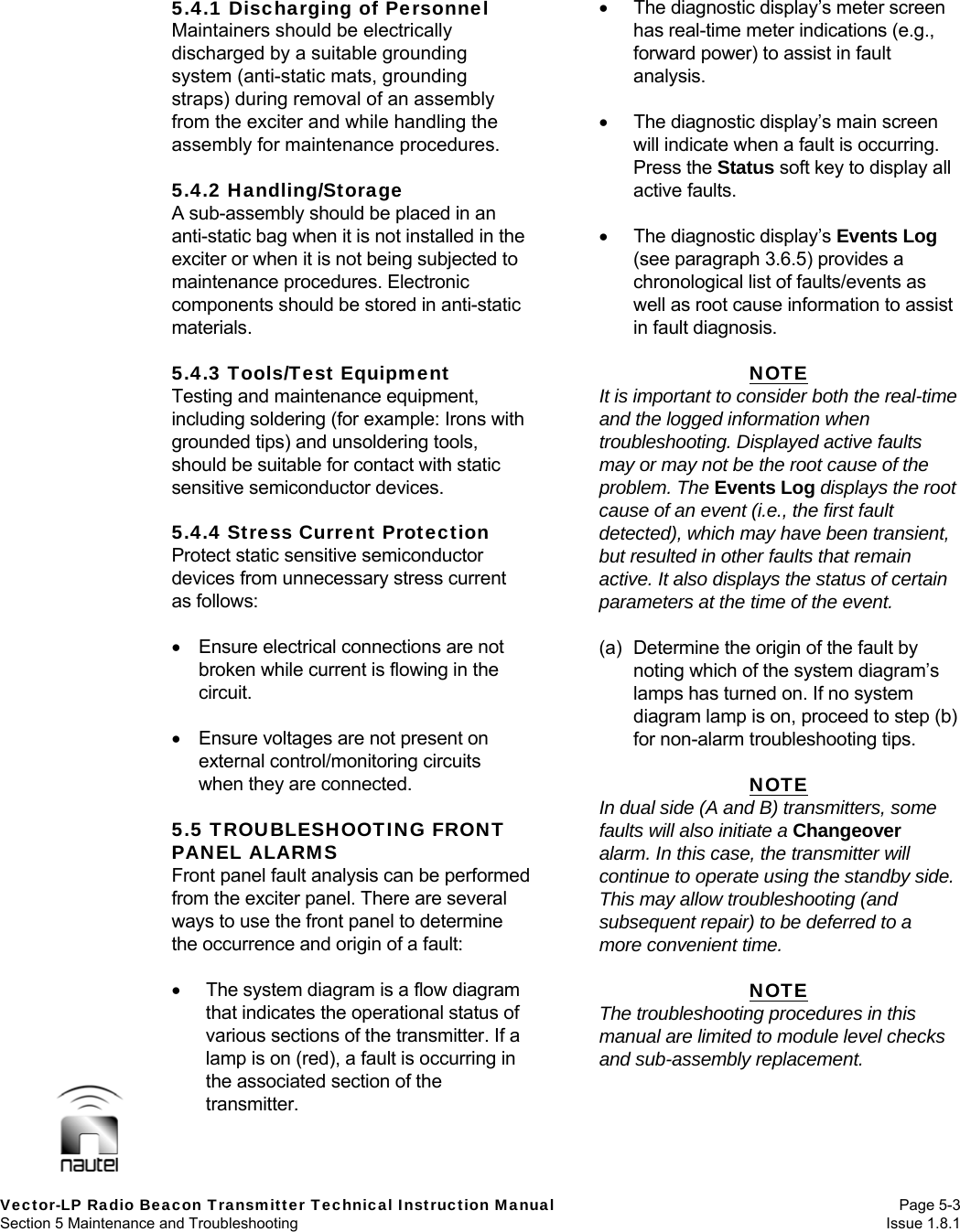   Vector-LP Radio Beacon Transmitter Technical Instruction Manual Page 5-3 Section 5 Maintenance and Troubleshooting  Issue 1.8.1 5.4.1 Discharging of Personnel Maintainers should be electrically discharged by a suitable grounding system (anti-static mats, grounding straps) during removal of an assembly from the exciter and while handling the assembly for maintenance procedures.  5.4.2 Handling/Storage A sub-assembly should be placed in an anti-static bag when it is not installed in the exciter or when it is not being subjected to maintenance procedures. Electronic components should be stored in anti-static materials.  5.4.3 Tools/Test Equipment Testing and maintenance equipment, including soldering (for example: Irons with grounded tips) and unsoldering tools, should be suitable for contact with static sensitive semiconductor devices.  5.4.4 Stress Current Protection Protect static sensitive semiconductor devices from unnecessary stress current as follows:    Ensure electrical connections are not broken while current is flowing in the circuit.    Ensure voltages are not present on external control/monitoring circuits when they are connected.  5.5 TROUBLESHOOTING FRONT PANEL ALARMS Front panel fault analysis can be performed from the exciter panel. There are several ways to use the front panel to determine the occurrence and origin of a fault:    The system diagram is a flow diagram that indicates the operational status of various sections of the transmitter. If a lamp is on (red), a fault is occurring in the associated section of the transmitter.   The diagnostic display’s meter screen has real-time meter indications (e.g., forward power) to assist in fault analysis.    The diagnostic display’s main screen will indicate when a fault is occurring.  Press the Status soft key to display all active faults.    The diagnostic display’s Events Log (see paragraph 3.6.5) provides a chronological list of faults/events as well as root cause information to assist in fault diagnosis.  NOTE It is important to consider both the real-time and the logged information when troubleshooting. Displayed active faults may or may not be the root cause of the problem. The Events Log displays the root cause of an event (i.e., the first fault detected), which may have been transient, but resulted in other faults that remain active. It also displays the status of certain parameters at the time of the event.  (a)  Determine the origin of the fault by noting which of the system diagram’s lamps has turned on. If no system diagram lamp is on, proceed to step (b) for non-alarm troubleshooting tips.  NOTE In dual side (A and B) transmitters, some faults will also initiate a Changeover alarm. In this case, the transmitter will continue to operate using the standby side. This may allow troubleshooting (and subsequent repair) to be deferred to a more convenient time.  NOTE The troubleshooting procedures in this manual are limited to module level checks and sub-assembly replacement.  