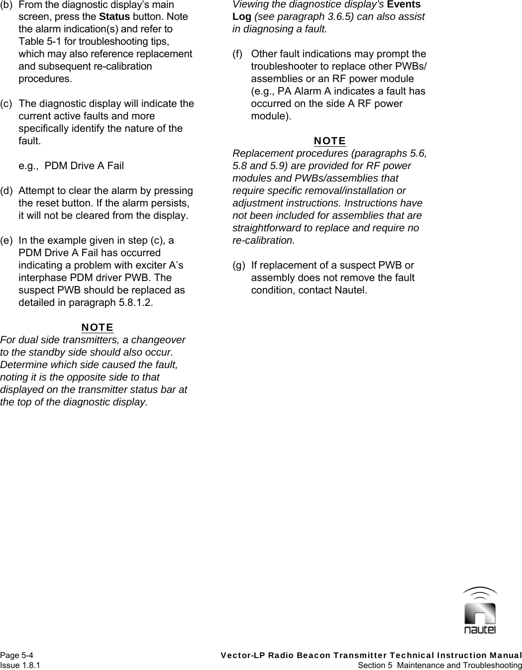   Page 5-4  Vector-LP Radio Beacon Transmitter Technical Instruction Manual Issue 1.8.1  Section 5  Maintenance and Troubleshooting (b)  From the diagnostic display’s main screen, press the Status button. Note the alarm indication(s) and refer to Table 5-1 for troubleshooting tips, which may also reference replacement and subsequent re-calibration procedures.  (c)  The diagnostic display will indicate the current active faults and more specifically identify the nature of the fault.    e.g.,  PDM Drive A Fail  (d)  Attempt to clear the alarm by pressing the reset button. If the alarm persists, it will not be cleared from the display.  (e)  In the example given in step (c), a PDM Drive A Fail has occurred indicating a problem with exciter A’s interphase PDM driver PWB. The suspect PWB should be replaced as detailed in paragraph 5.8.1.2.  NOTE For dual side transmitters, a changeover to the standby side should also occur. Determine which side caused the fault, noting it is the opposite side to that displayed on the transmitter status bar at the top of the diagnostic display.  Viewing the diagnostice display’s Events Log (see paragraph 3.6.5) can also assist in diagnosing a fault.  (f)  Other fault indications may prompt the troubleshooter to replace other PWBs/ assemblies or an RF power module (e.g., PA Alarm A indicates a fault has occurred on the side A RF power module).  NOTE Replacement procedures (paragraphs 5.6, 5.8 and 5.9) are provided for RF power modules and PWBs/assemblies that require specific removal/installation or adjustment instructions. Instructions have not been included for assemblies that are straightforward to replace and require no re-calibration.  (g)  If replacement of a suspect PWB or assembly does not remove the fault condition, contact Nautel.   