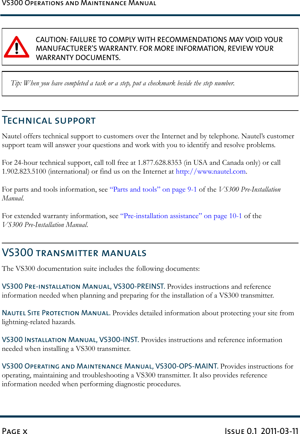 VS300 Operations and Maintenance ManualPage x Issue 0.1  2011-03-11Technical supportNautel offers technical support to customers over the Internet and by telephone. Nautel’s customer support team will answer your questions and work with you to identify and resolve problems. For 24-hour technical support, call toll free at 1.877.628.8353 (in USA and Canada only) or call 1.902.823.5100 (international) or find us on the Internet at http://www.nautel.com. For parts and tools information, see “Parts and tools” on page 9-1 of the VS300 Pre-Installation Manual.For extended warranty information, see “Pre-installation assistance” on page 10-1 of the VS300 Pre-Installation Manual.VS300 transmitter manualsThe VS300 documentation suite includes the following documents:VS300 Pre-installation Manual, VS300-PREINST. Provides instructions and reference information needed when planning and preparing for the installation of a VS300 transmitter.Nautel Site Protection Manual. Provides detailed information about protecting your site from lightning-related hazards.VS300 Installation Manual, VS300-INST. Provides instructions and reference information needed when installing a VS300 transmitter.VS300 Operating and Maintenance Manual, VS300-OPS-MAINT. Provides instructions for operating, maintaining and troubleshooting a VS300 transmitter. It also provides reference information needed when performing diagnostic procedures.CAUTION: FAILURE TO COMPLY WITH RECOMMENDATIONS MAY VOID YOUR MANUFACTURER&apos;S WARRANTY. FOR MORE INFORMATION, REVIEW YOUR WARRANTY DOCUMENTS. Tip: When you have completed a task or a step, put a checkmark beside the step number.