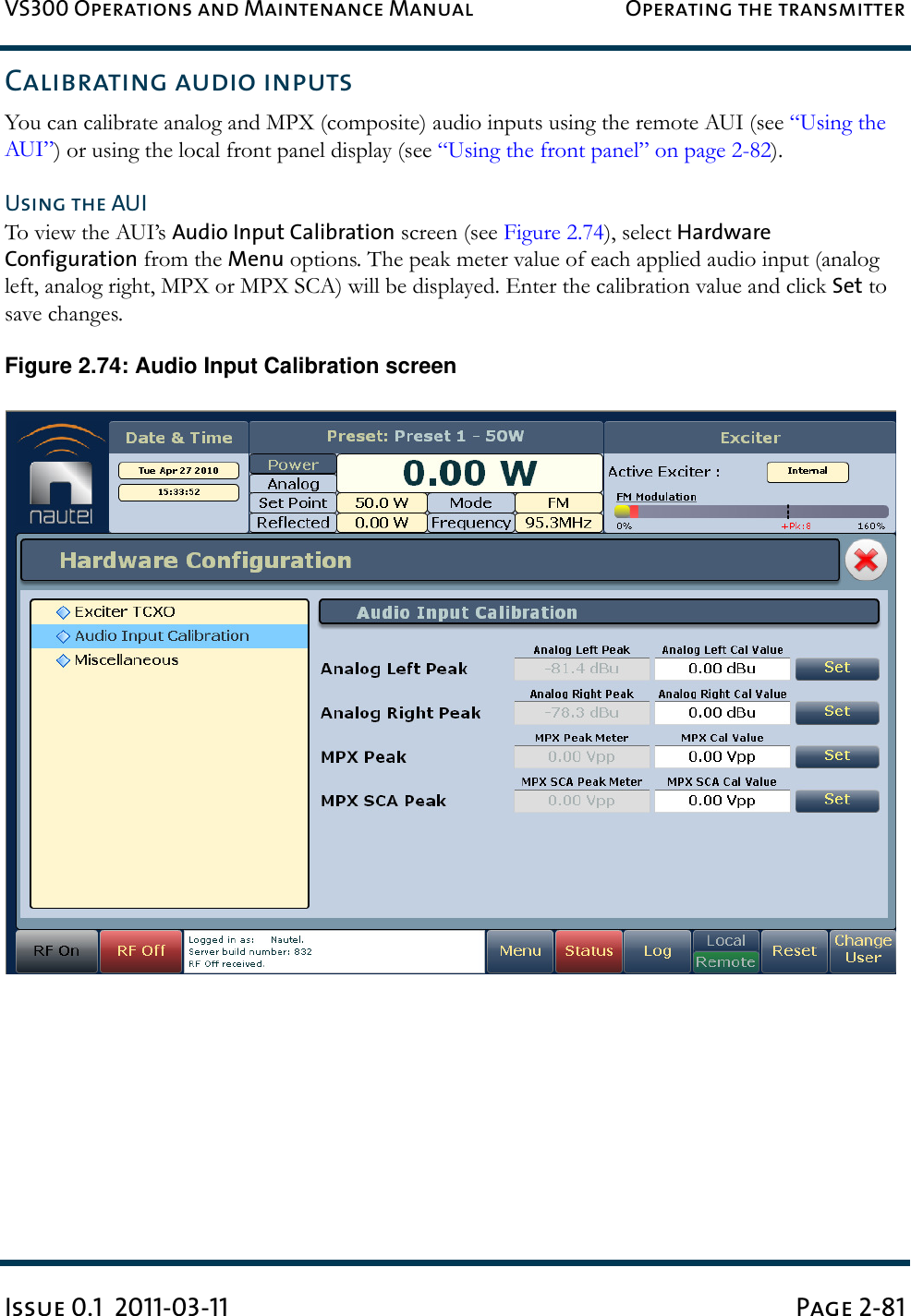 VS300 Operations and Maintenance Manual Operating the transmitterIssue 0.1  2011-03-11 Page 2-81Calibrating audio inputsYou can calibrate analog and MPX (composite) audio inputs using the remote AUI (see “Using the AUI”) or using the local front panel display (see “Using the front panel” on page 2-82).Using the AUITo view the AUI’s Audio Input Calibration screen (see Figure 2.74), select Hardware Configuration from the Menu options. The peak meter value of each applied audio input (analog left, analog right, MPX or MPX SCA) will be displayed. Enter the calibration value and click Set to save changes.Figure 2.74: Audio Input Calibration screen