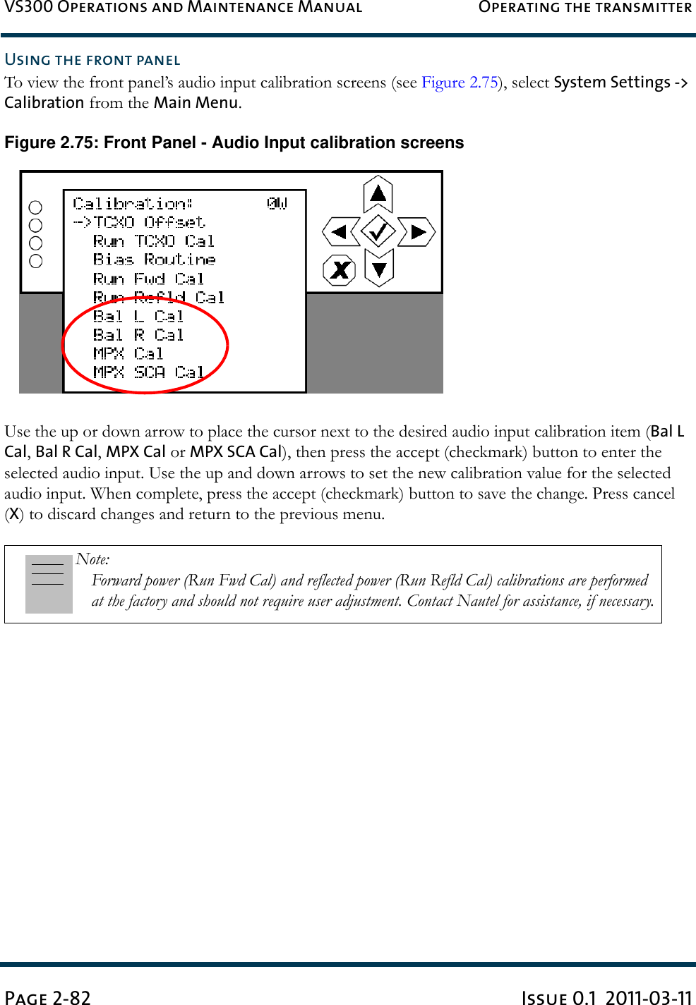 VS300 Operations and Maintenance Manual Operating the transmitterPage 2-82 Issue 0.1  2011-03-11Using the front panelTo view the front panel’s audio input calibration screens (see Figure 2.75), select System Settings -&gt; Calibration from the Main Menu.Figure 2.75: Front Panel - Audio Input calibration screensUse the up or down arrow to place the cursor next to the desired audio input calibration item (Bal L Cal, Bal R Cal, MPX Cal or MPX SCA Cal), then press the accept (checkmark) button to enter the selected audio input. Use the up and down arrows to set the new calibration value for the selected audio input. When complete, press the accept (checkmark) button to save the change. Press cancel (X) to discard changes and return to the previous menu.Note: Forward power (Run Fwd Cal) and reflected power (Run Refld Cal) calibrations are performed at the factory and should not require user adjustment. Contact Nautel for assistance, if necessary.