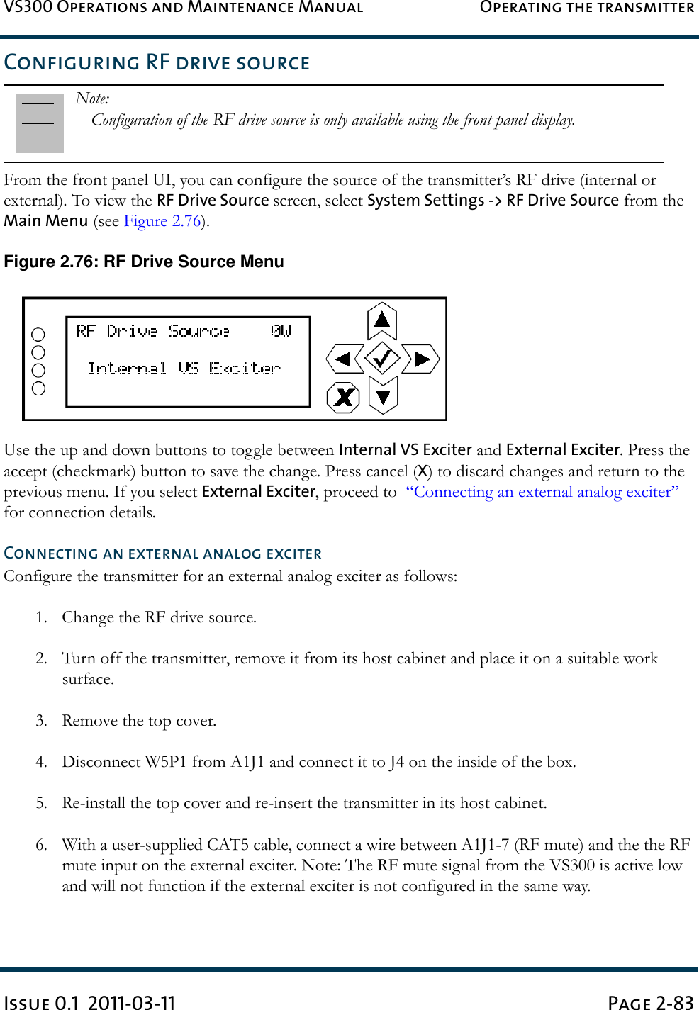 VS300 Operations and Maintenance Manual Operating the transmitterIssue 0.1  2011-03-11 Page 2-83Configuring RF drive sourceFrom the front panel UI, you can configure the source of the transmitter’s RF drive (internal or external). To view the RF Drive Source screen, select System Settings -&gt; RF Drive Source from the Main Menu (see Figure 2.76). Figure 2.76: RF Drive Source MenuUse the up and down buttons to toggle between Internal VS Exciter and External Exciter. Press the accept (checkmark) button to save the change. Press cancel (X) to discard changes and return to the previous menu. If you select External Exciter, proceed to  “Connecting an external analog exciter” for connection details.Connecting an external analog exciterConfigure the transmitter for an external analog exciter as follows:1. Change the RF drive source.2. Turn off the transmitter, remove it from its host cabinet and place it on a suitable work surface.3. Remove the top cover.4. Disconnect W5P1 from A1J1 and connect it to J4 on the inside of the box.5. Re-install the top cover and re-insert the transmitter in its host cabinet.6. With a user-supplied CAT5 cable, connect a wire between A1J1-7 (RF mute) and the the RF mute input on the external exciter. Note: The RF mute signal from the VS300 is active low and will not function if the external exciter is not configured in the same way.Note: Configuration of the RF drive source is only available using the front panel display.