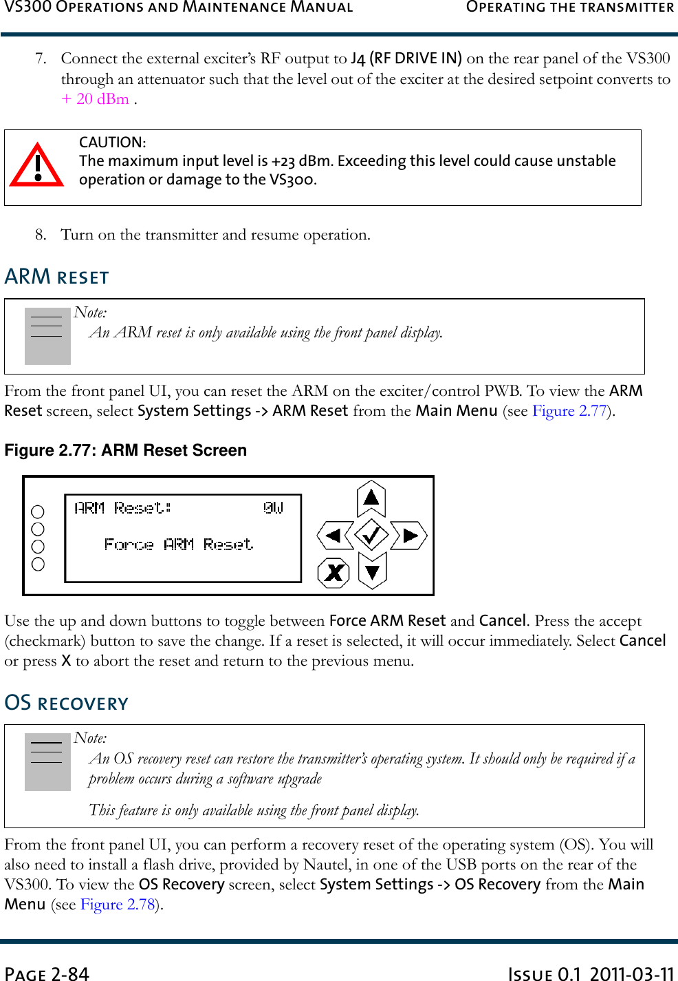 VS300 Operations and Maintenance Manual Operating the transmitterPage 2-84 Issue 0.1  2011-03-117. Connect the external exciter’s RF output to J4 (RF DRIVE IN) on the rear panel of the VS300 through an attenuator such that the level out of the exciter at the desired setpoint converts to + 20 dBm .8. Turn on the transmitter and resume operation.ARM resetFrom the front panel UI, you can reset the ARM on the exciter/control PWB. To view the ARM Reset screen, select System Settings -&gt; ARM Reset from the Main Menu (see Figure 2.77). Figure 2.77: ARM Reset ScreenUse the up and down buttons to toggle between Force ARM Reset and Cancel. Press the accept (checkmark) button to save the change. If a reset is selected, it will occur immediately. Select Cancel or press X to abort the reset and return to the previous menu.OS recoveryFrom the front panel UI, you can perform a recovery reset of the operating system (OS). You will also need to install a flash drive, provided by Nautel, in one of the USB ports on the rear of the VS300. To view the OS Recovery screen, select System Settings -&gt; OS Recovery from the Main Menu (see Figure 2.78). CAUTION: The maximum input level is +23 dBm. Exceeding this level could cause unstable operation or damage to the VS300.Note: An ARM reset is only available using the front panel display.Note: An OS recovery reset can restore the transmitter’s operating system. It should only be required if a problem occurs during a software upgradeThis feature is only available using the front panel display.