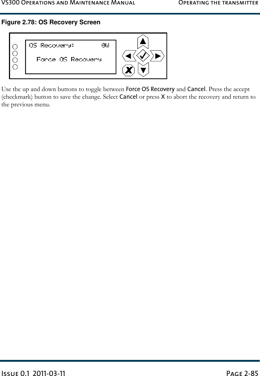 VS300 Operations and Maintenance Manual Operating the transmitterIssue 0.1  2011-03-11 Page 2-85Figure 2.78: OS Recovery ScreenUse the up and down buttons to toggle between Force OS Recovery and Cancel. Press the accept (checkmark) button to save the change. Select Cancel or press X to abort the recovery and return to the previous menu.