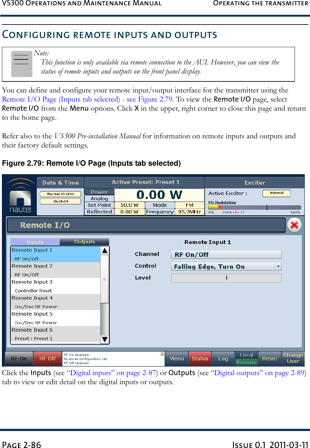 VS300 Operations and Maintenance Manual Operating the transmitterPage 2-86 Issue 0.1  2011-03-11Configuring remote inputs and outputsYou can define and configure your remote input/output interface for the transmitter using the Remote I/O Page (Inputs tab selected) - see Figure 2.79. To view the Remote I/O page, select Remote I/O from the Menu options. Click X in the upper, right corner to close this page and return to the home page. Refer also to the VS300 Pre-installation Manual for information on remote inputs and outputs and their factory default settings.Figure 2.79: Remote I/O Page (Inputs tab selected)Click the Inputs (see “Digital inputs” on page 2-87) or Outputs (see “Digital outputs” on page 2-89) tab to view or edit detail on the digital inputs or outputs.Note: This function is only available via remote connection to the AUI. However, you can view the status of remote inputs and outputs on the front panel display.