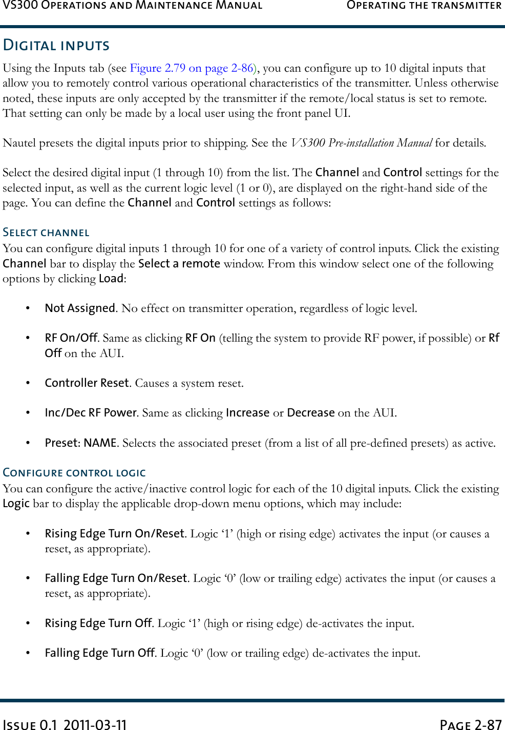 VS300 Operations and Maintenance Manual Operating the transmitterIssue 0.1  2011-03-11 Page 2-87Digital inputsUsing the Inputs tab (see Figure 2.79 on page 2-86), you can configure up to 10 digital inputs that allow you to remotely control various operational characteristics of the transmitter. Unless otherwise noted, these inputs are only accepted by the transmitter if the remote/local status is set to remote. That setting can only be made by a local user using the front panel UI.Nautel presets the digital inputs prior to shipping. See the VS300 Pre-installation Manual for details.Select the desired digital input (1 through 10) from the list. The Channel and Control settings for the selected input, as well as the current logic level (1 or 0), are displayed on the right-hand side of the page. You can define the Channel and Control settings as follows:Select channelYou can configure digital inputs 1 through 10 for one of a variety of control inputs. Click the existing Channel bar to display the Select a remote window. From this window select one of the following options by clicking Load: •Not Assigned. No effect on transmitter operation, regardless of logic level.•RF On/Off. Same as clicking RF On (telling the system to provide RF power, if possible) or Rf Off on the AUI.•Controller Reset. Causes a system reset.•Inc/Dec RF Power. Same as clicking Increase or Decrease on the AUI.•Preset: NAME. Selects the associated preset (from a list of all pre-defined presets) as active.Configure control logicYou can configure the active/inactive control logic for each of the 10 digital inputs. Click the existing Logic bar to display the applicable drop-down menu options, which may include: •Rising Edge Turn On/Reset. Logic ‘1’ (high or rising edge) activates the input (or causes a reset, as appropriate).•Falling Edge Turn On/Reset. Logic ‘0’ (low or trailing edge) activates the input (or causes a reset, as appropriate).•Rising Edge Turn Off. Logic ‘1’ (high or rising edge) de-activates the input.•Falling Edge Turn Off. Logic ‘0’ (low or trailing edge) de-activates the input.