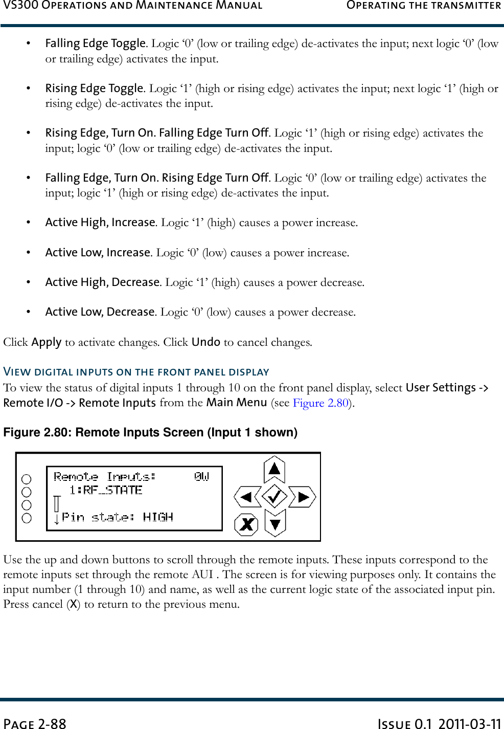 VS300 Operations and Maintenance Manual Operating the transmitterPage 2-88 Issue 0.1  2011-03-11•Falling Edge Toggle. Logic ‘0’ (low or trailing edge) de-activates the input; next logic ‘0’ (low or trailing edge) activates the input.•Rising Edge Toggle. Logic ‘1’ (high or rising edge) activates the input; next logic ‘1’ (high or rising edge) de-activates the input.•Rising Edge, Turn On. Falling Edge Turn Off. Logic ‘1’ (high or rising edge) activates the input; logic ‘0’ (low or trailing edge) de-activates the input.•Falling Edge, Turn On. Rising Edge Turn Off. Logic ‘0’ (low or trailing edge) activates the input; logic ‘1’ (high or rising edge) de-activates the input.•Active High, Increase. Logic ‘1’ (high) causes a power increase.•Active Low, Increase. Logic ‘0’ (low) causes a power increase.•Active High, Decrease. Logic ‘1’ (high) causes a power decrease.•Active Low, Decrease. Logic ‘0’ (low) causes a power decrease.Click Apply to activate changes. Click Undo to cancel changes.View digital inputs on the front panel displayTo view the status of digital inputs 1 through 10 on the front panel display, select User Settings -&gt; Remote I/O -&gt; Remote Inputs from the Main Menu (see Figure 2.80).Figure 2.80: Remote Inputs Screen (Input 1 shown)Use the up and down buttons to scroll through the remote inputs. These inputs correspond to the remote inputs set through the remote AUI . The screen is for viewing purposes only. It contains the input number (1 through 10) and name, as well as the current logic state of the associated input pin. Press cancel (X) to return to the previous menu.