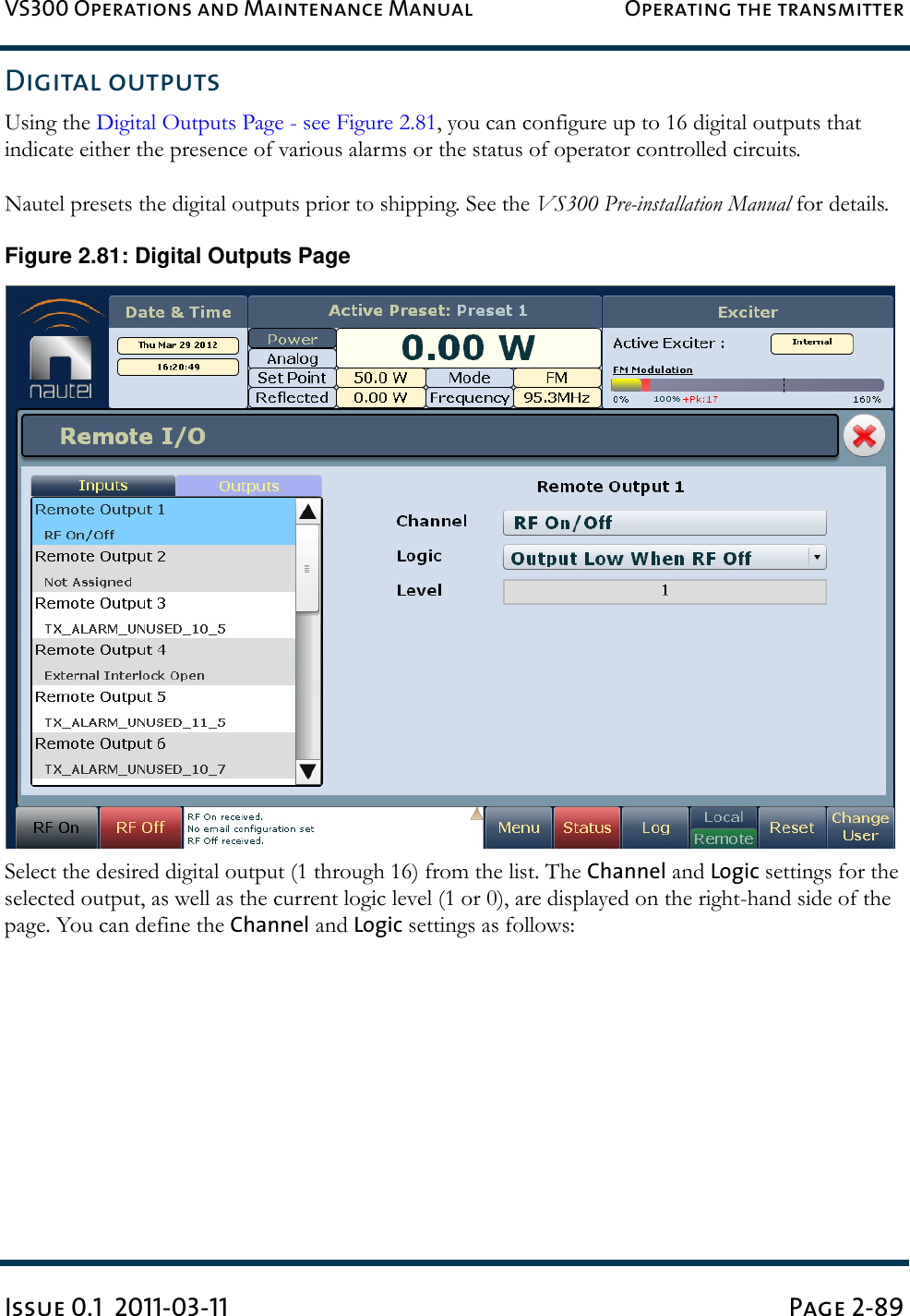 VS300 Operations and Maintenance Manual Operating the transmitterIssue 0.1  2011-03-11 Page 2-89Digital outputsUsing the Digital Outputs Page - see Figure 2.81, you can configure up to 16 digital outputs that indicate either the presence of various alarms or the status of operator controlled circuits.Nautel presets the digital outputs prior to shipping. See the VS300 Pre-installation Manual for details.Figure 2.81: Digital Outputs PageSelect the desired digital output (1 through 16) from the list. The Channel and Logic settings for the selected output, as well as the current logic level (1 or 0), are displayed on the right-hand side of the page. You can define the Channel and Logic settings as follows: