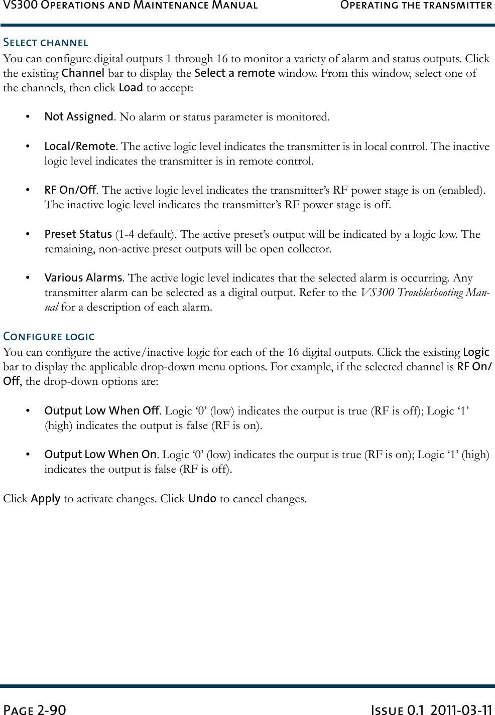 VS300 Operations and Maintenance Manual Operating the transmitterPage 2-90 Issue 0.1  2011-03-11Select channelYou can configure digital outputs 1 through 16 to monitor a variety of alarm and status outputs. Click the existing Channel bar to display the Select a remote window. From this window, select one of the channels, then click Load to accept: •Not Assigned. No alarm or status parameter is monitored.•Local/Remote. The active logic level indicates the transmitter is in local control. The inactive logic level indicates the transmitter is in remote control.•RF On/Off. The active logic level indicates the transmitter’s RF power stage is on (enabled). The inactive logic level indicates the transmitter’s RF power stage is off.•Preset Status (1-4 default). The active preset’s output will be indicated by a logic low. The remaining, non-active preset outputs will be open collector.•Various Alarms. The active logic level indicates that the selected alarm is occurring. Any transmitter alarm can be selected as a digital output. Refer to the VS300 Troubleshooting Man-ual for a description of each alarm.Configure logicYou can configure the active/inactive logic for each of the 16 digital outputs. Click the existing Logic bar to display the applicable drop-down menu options. For example, if the selected channel is RF On/Off, the drop-down options are: •Output Low When Off. Logic ‘0’ (low) indicates the output is true (RF is off); Logic ‘1’ (high) indicates the output is false (RF is on).•Output Low When On. Logic ‘0’ (low) indicates the output is true (RF is on); Logic ‘1’ (high) indicates the output is false (RF is off).Click Apply to activate changes. Click Undo to cancel changes.