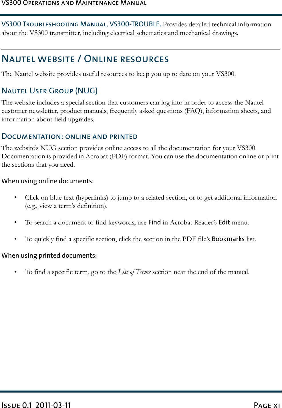 VS300 Operations and Maintenance ManualIssue 0.1  2011-03-11 Page xiVS300 Troubleshooting Manual, VS300-TROUBLE. Provides detailed technical information about the VS300 transmitter, including electrical schematics and mechanical drawings.Nautel website / Online resourcesThe Nautel website provides useful resources to keep you up to date on your VS300. Nautel User Group (NUG)The website includes a special section that customers can log into in order to access the Nautel customer newsletter, product manuals, frequently asked questions (FAQ), information sheets, and information about field upgrades. Documentation: online and printedThe website’s NUG section provides online access to all the documentation for your VS300. Documentation is provided in Acrobat (PDF) format. You can use the documentation online or print the sections that you need.When using online documents:• Click on blue text (hyperlinks) to jump to a related section, or to get additional information (e.g., view a term’s definition). • To search a document to find keywords, use Find in Acrobat Reader’s Edit menu. • To quickly find a specific section, click the section in the PDF file’s Bookmarks list. When using printed documents:• To find a specific term, go to the List of Terms section near the end of the manual.