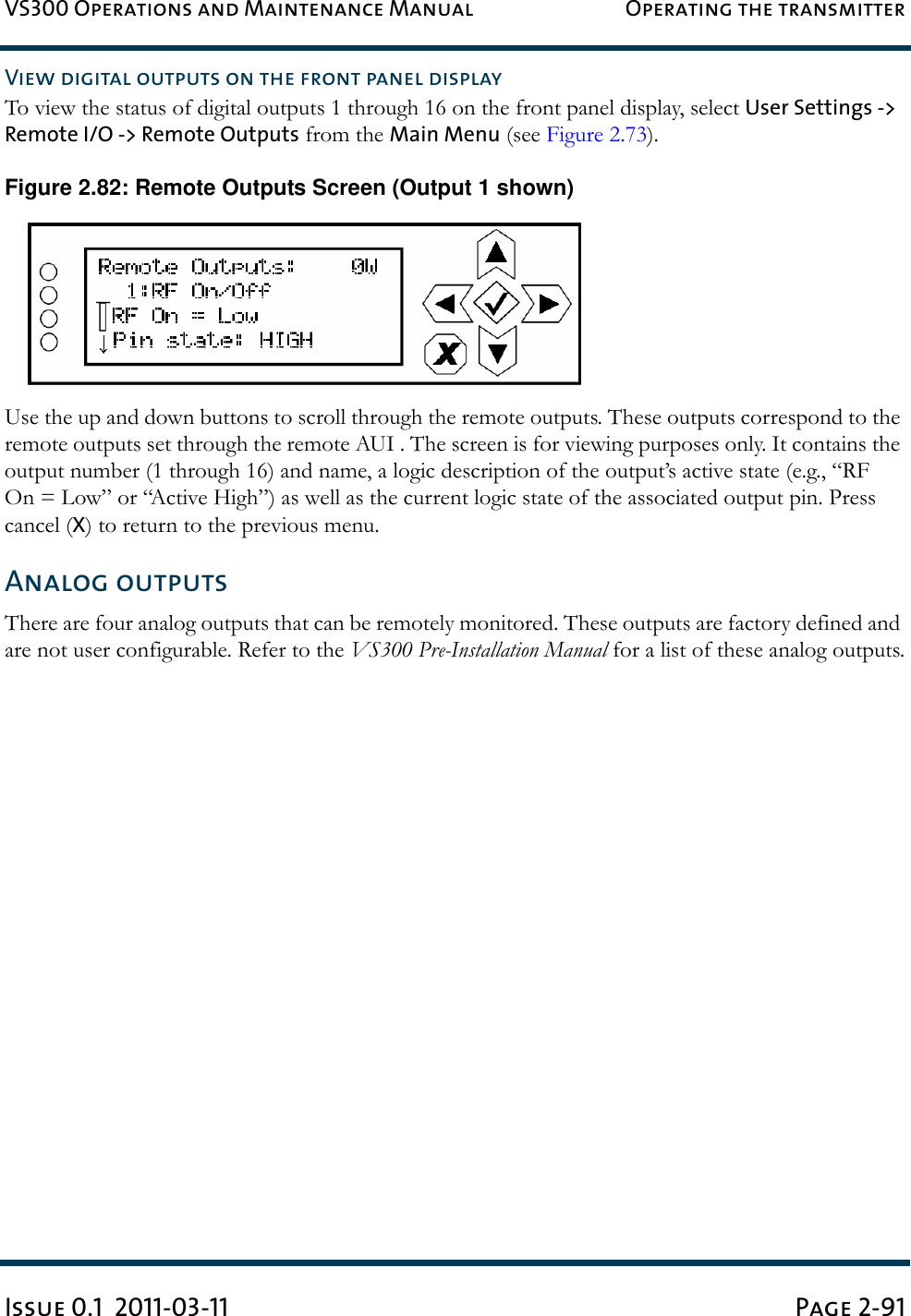 VS300 Operations and Maintenance Manual Operating the transmitterIssue 0.1  2011-03-11 Page 2-91View digital outputs on the front panel displayTo view the status of digital outputs 1 through 16 on the front panel display, select User Settings -&gt; Remote I/O -&gt; Remote Outputs from the Main Menu (see Figure 2.73).Figure 2.82: Remote Outputs Screen (Output 1 shown)Use the up and down buttons to scroll through the remote outputs. These outputs correspond to the remote outputs set through the remote AUI . The screen is for viewing purposes only. It contains the output number (1 through 16) and name, a logic description of the output’s active state (e.g., “RF On = Low” or “Active High”) as well as the current logic state of the associated output pin. Press cancel (X) to return to the previous menu.Analog outputsThere are four analog outputs that can be remotely monitored. These outputs are factory defined and are not user configurable. Refer to the VS300 Pre-Installation Manual for a list of these analog outputs.