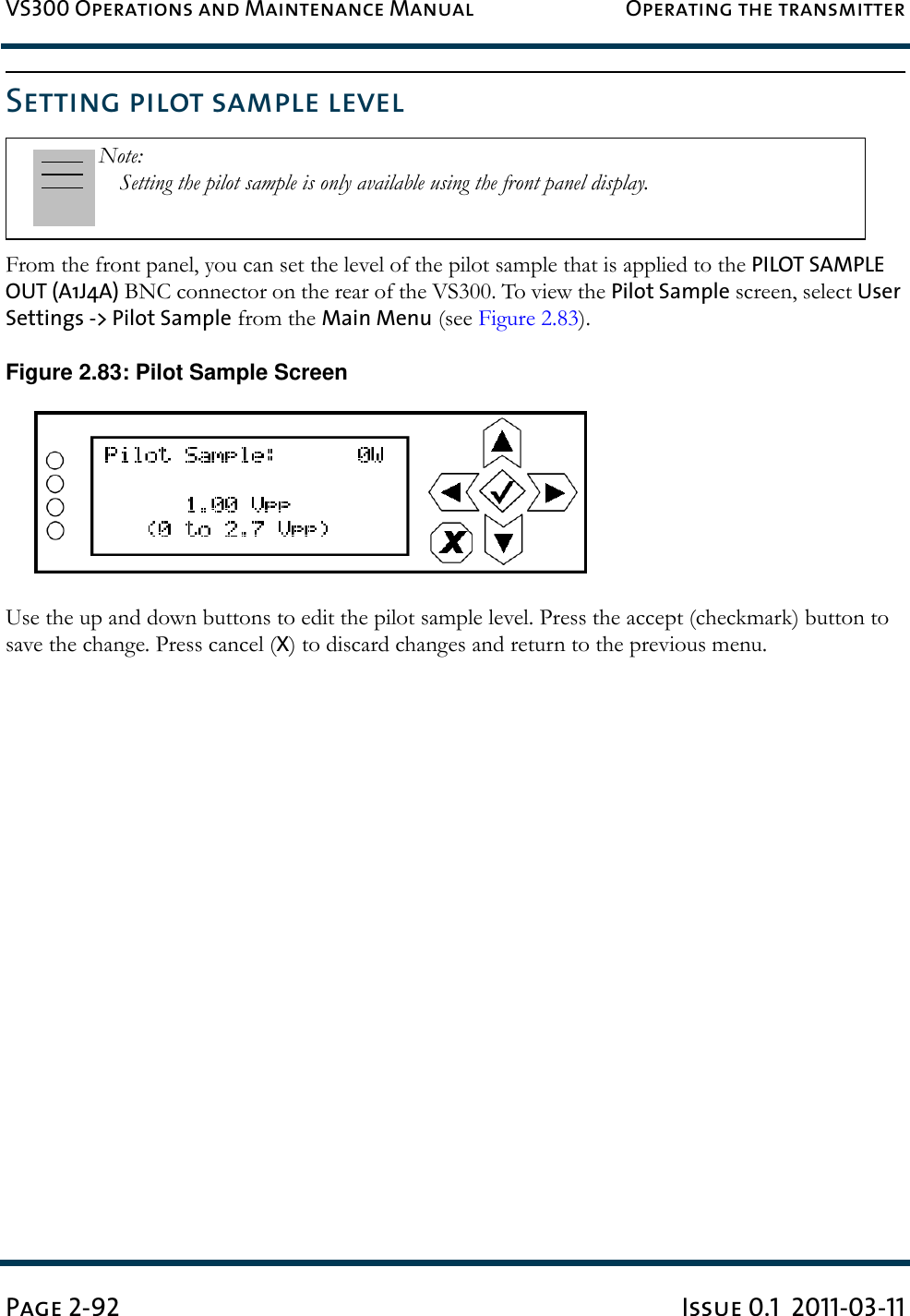 VS300 Operations and Maintenance Manual Operating the transmitterPage 2-92 Issue 0.1  2011-03-11Setting pilot sample levelFrom the front panel, you can set the level of the pilot sample that is applied to the PILOT SAMPLE OUT (A1J4A) BNC connector on the rear of the VS300. To view the Pilot Sample screen, select User Settings -&gt; Pilot Sample from the Main Menu (see Figure 2.83).Figure 2.83: Pilot Sample ScreenUse the up and down buttons to edit the pilot sample level. Press the accept (checkmark) button to save the change. Press cancel (X) to discard changes and return to the previous menu.Note: Setting the pilot sample is only available using the front panel display.