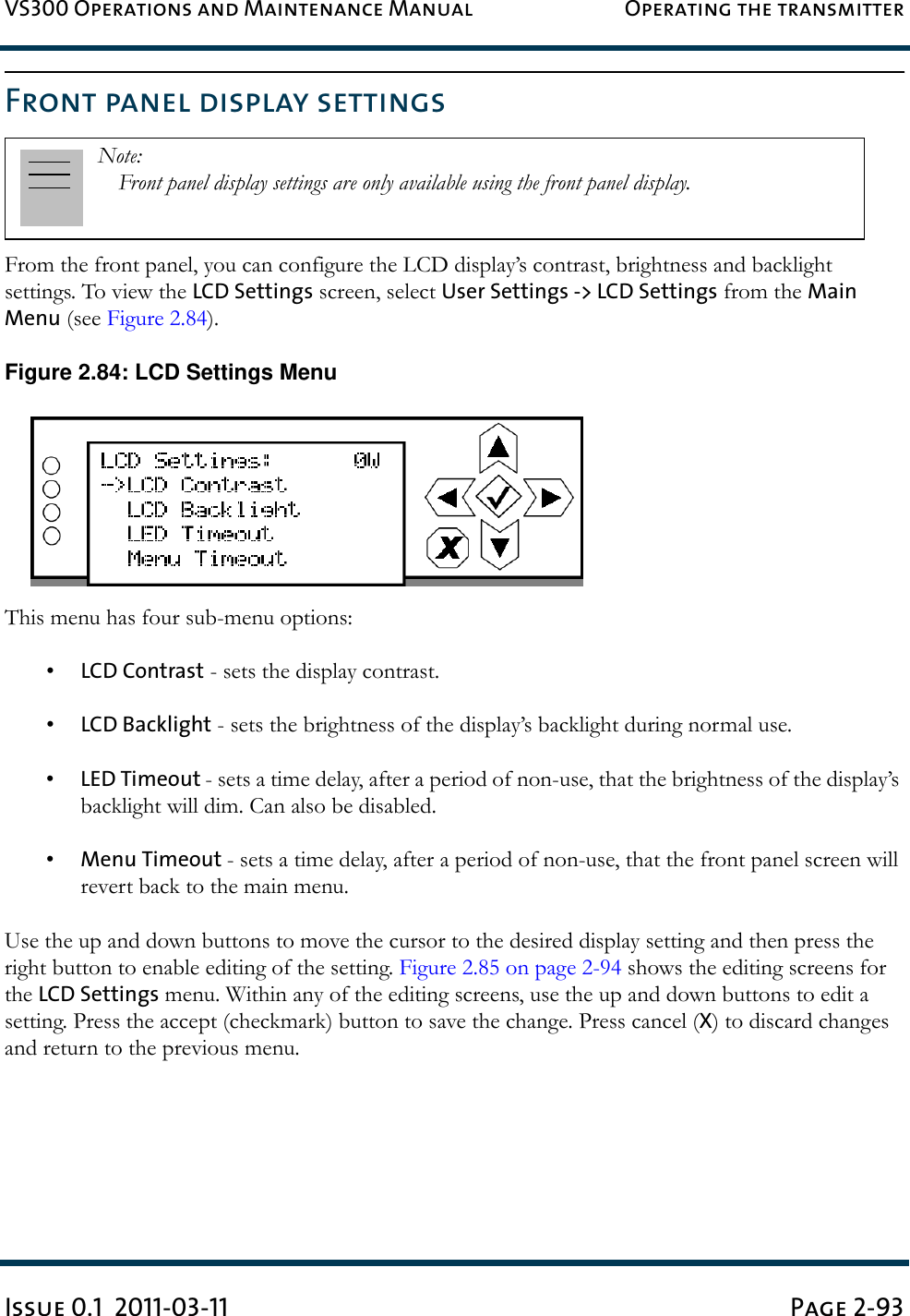 VS300 Operations and Maintenance Manual Operating the transmitterIssue 0.1  2011-03-11 Page 2-93Front panel display settingsFrom the front panel, you can configure the LCD display’s contrast, brightness and backlight settings. To view the LCD Settings screen, select User Settings -&gt; LCD Settings from the Main Menu (see Figure 2.84).Figure 2.84: LCD Settings MenuThis menu has four sub-menu options:•LCD Contrast - sets the display contrast.•LCD Backlight - sets the brightness of the display’s backlight during normal use.•LED Timeout - sets a time delay, after a period of non-use, that the brightness of the display’s backlight will dim. Can also be disabled.•Menu Timeout - sets a time delay, after a period of non-use, that the front panel screen will revert back to the main menu.Use the up and down buttons to move the cursor to the desired display setting and then press the right button to enable editing of the setting. Figure 2.85 on page 2-94 shows the editing screens for the LCD Settings menu. Within any of the editing screens, use the up and down buttons to edit a setting. Press the accept (checkmark) button to save the change. Press cancel (X) to discard changes and return to the previous menu.Note: Front panel display settings are only available using the front panel display.