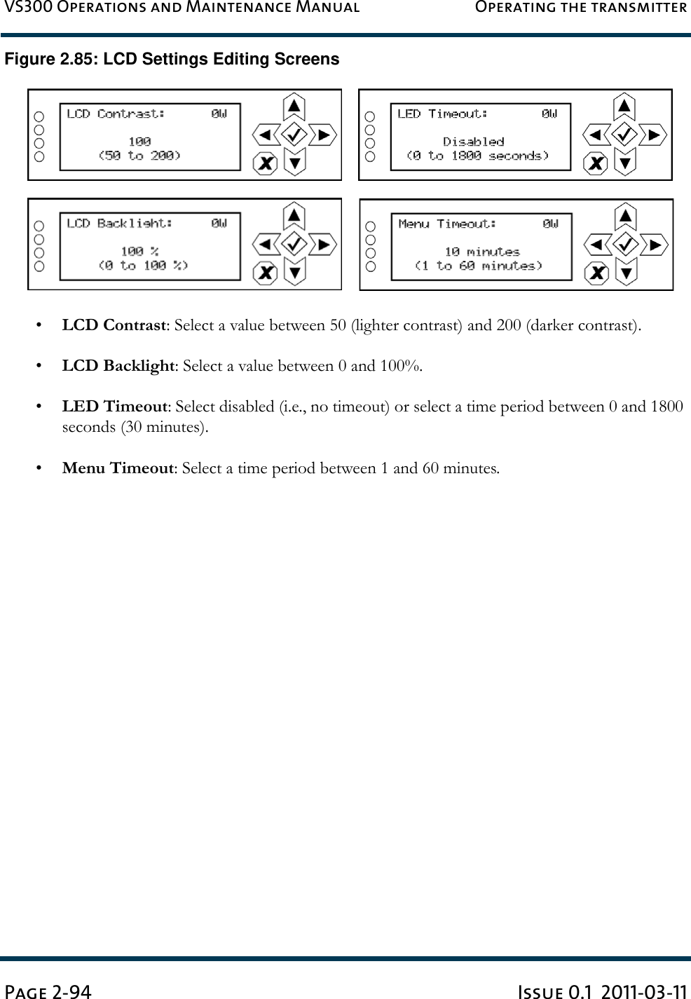 VS300 Operations and Maintenance Manual Operating the transmitterPage 2-94 Issue 0.1  2011-03-11Figure 2.85: LCD Settings Editing Screens•LCD Contrast: Select a value between 50 (lighter contrast) and 200 (darker contrast).•LCD Backlight: Select a value between 0 and 100%.•LED Timeout: Select disabled (i.e., no timeout) or select a time period between 0 and 1800 seconds (30 minutes).•Menu Timeout: Select a time period between 1 and 60 minutes.