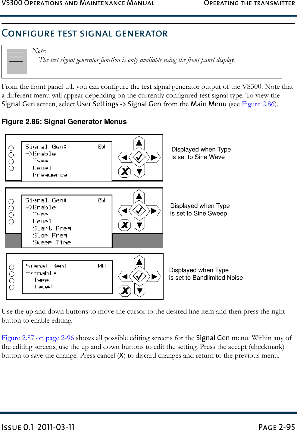 VS300 Operations and Maintenance Manual Operating the transmitterIssue 0.1  2011-03-11 Page 2-95Configure test signal generatorFrom the front panel UI, you can configure the test signal generator output of the VS300. Note that a different menu will appear depending on the currently configured test signal type. To view the Signal Gen screen, select User Settings -&gt; Signal Gen from the Main Menu (see Figure 2.86).Figure 2.86: Signal Generator MenusUse the up and down buttons to move the cursor to the desired line item and then press the right button to enable editing. Figure 2.87 on page 2-96 shows all possible editing screens for the Signal Gen menu. Within any of the editing screens, use the up and down buttons to edit the setting. Press the accept (checkmark) button to save the change. Press cancel (X) to discard changes and return to the previous menu.Note: The test signal generator function is only available using the front panel display.Displayed when Typeis set to Sine WaveDisplayed when Typeis set to Sine SweepDisplayed when Typeis set to Bandlimited Noise