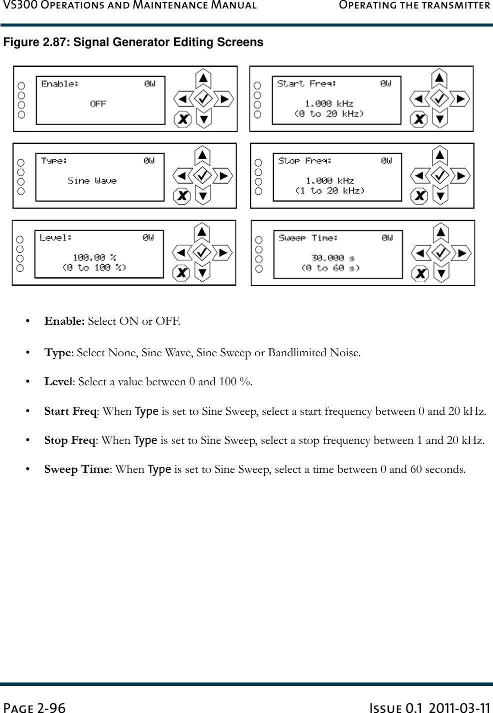 VS300 Operations and Maintenance Manual Operating the transmitterPage 2-96 Issue 0.1  2011-03-11Figure 2.87: Signal Generator Editing Screens•Enable: Select ON or OFF.•Type: Select None, Sine Wave, Sine Sweep or Bandlimited Noise.•Level: Select a value between 0 and 100 %.•Start Freq: When Type is set to Sine Sweep, select a start frequency between 0 and 20 kHz.•Stop Freq: When Type is set to Sine Sweep, select a stop frequency between 1 and 20 kHz.•Sweep Time: When Type is set to Sine Sweep, select a time between 0 and 60 seconds.