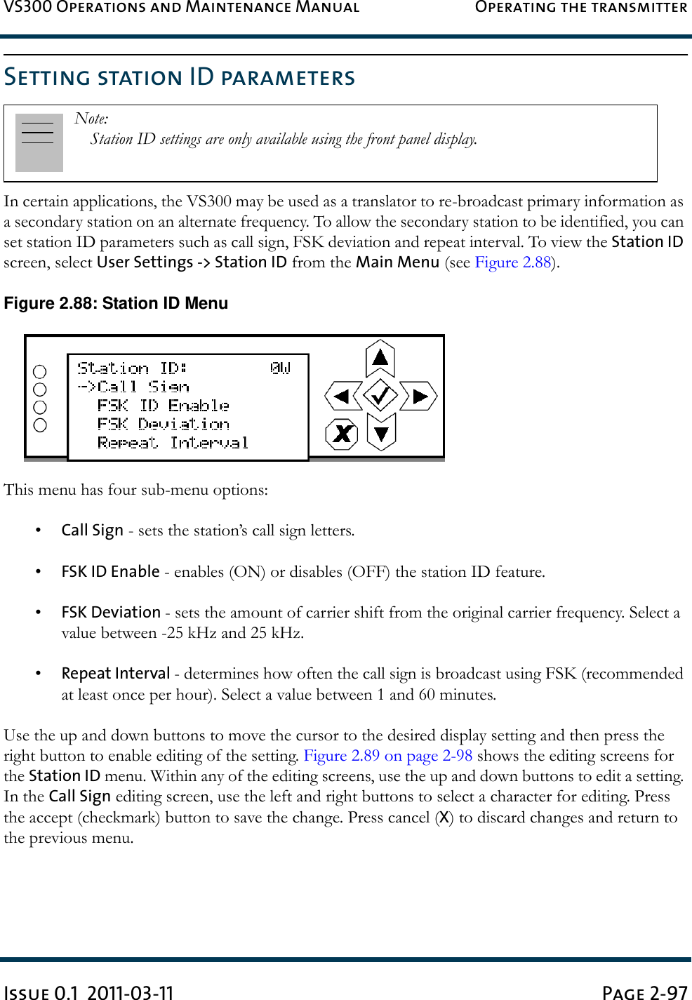 VS300 Operations and Maintenance Manual Operating the transmitterIssue 0.1  2011-03-11 Page 2-97Setting station ID parametersIn certain applications, the VS300 may be used as a translator to re-broadcast primary information as a secondary station on an alternate frequency. To allow the secondary station to be identified, you can set station ID parameters such as call sign, FSK deviation and repeat interval. To view the Station ID screen, select User Settings -&gt; Station ID from the Main Menu (see Figure 2.88).Figure 2.88: Station ID MenuThis menu has four sub-menu options:•Call Sign - sets the station’s call sign letters.•FSK ID Enable - enables (ON) or disables (OFF) the station ID feature.•FSK Deviation - sets the amount of carrier shift from the original carrier frequency. Select a value between -25 kHz and 25 kHz.•Repeat Interval - determines how often the call sign is broadcast using FSK (recommended at least once per hour). Select a value between 1 and 60 minutes.Use the up and down buttons to move the cursor to the desired display setting and then press the right button to enable editing of the setting. Figure 2.89 on page 2-98 shows the editing screens for the Station ID menu. Within any of the editing screens, use the up and down buttons to edit a setting. In the Call Sign editing screen, use the left and right buttons to select a character for editing. Press the accept (checkmark) button to save the change. Press cancel (X) to discard changes and return to the previous menu.Note: Station ID settings are only available using the front panel display.