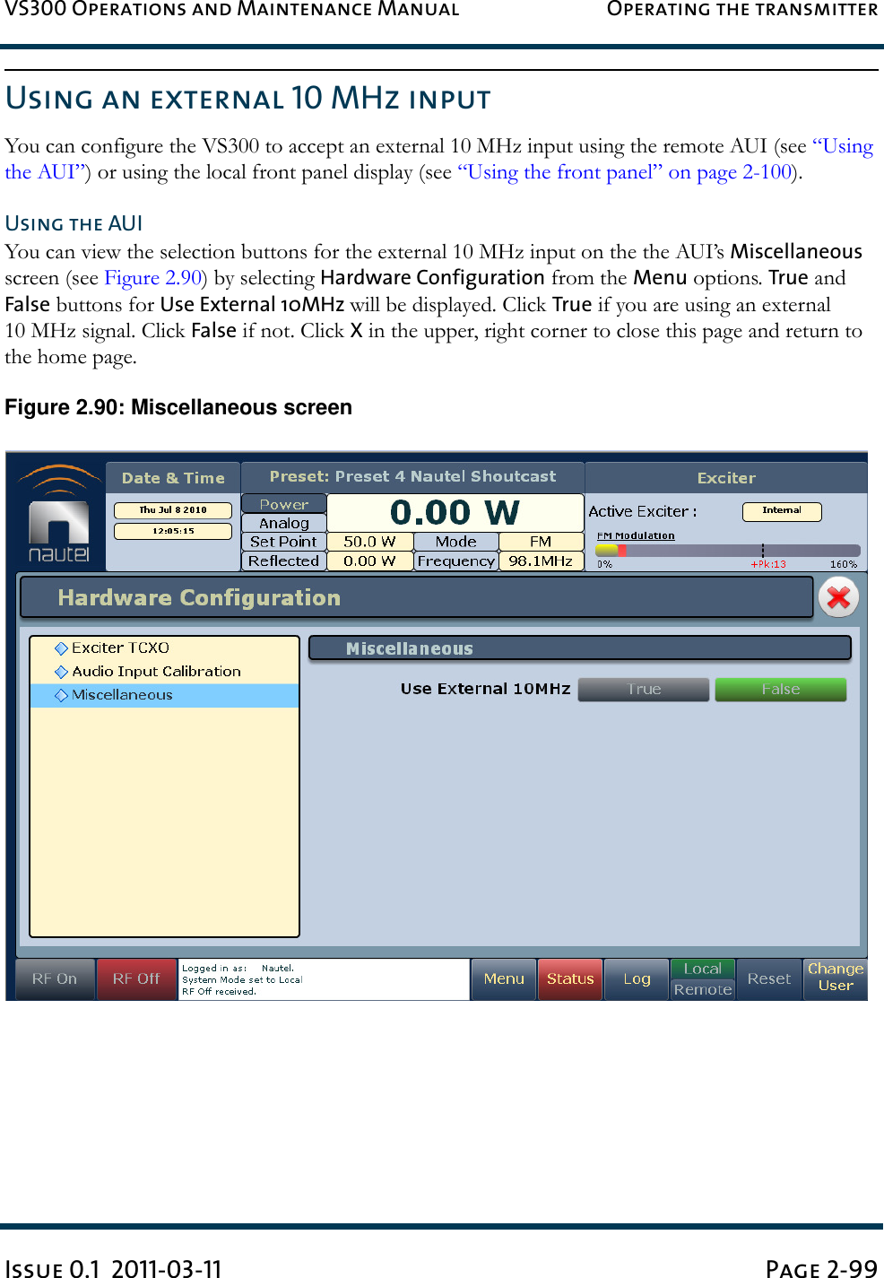 VS300 Operations and Maintenance Manual Operating the transmitterIssue 0.1  2011-03-11 Page 2-99Using an external 10 MHz inputYou can configure the VS300 to accept an external 10 MHz input using the remote AUI (see “Using the AUI”) or using the local front panel display (see “Using the front panel” on page 2-100).Using the AUIYou can view the selection buttons for the external 10 MHz input on the the AUI’s Miscellaneous screen (see Figure 2.90) by selecting Hardware Configuration from the Menu options. True and False buttons for Use External 10MHz will be displayed. Click True if you are using an external 10 MHz signal. Click False if not. Click X in the upper, right corner to close this page and return to the home page. Figure 2.90: Miscellaneous screen