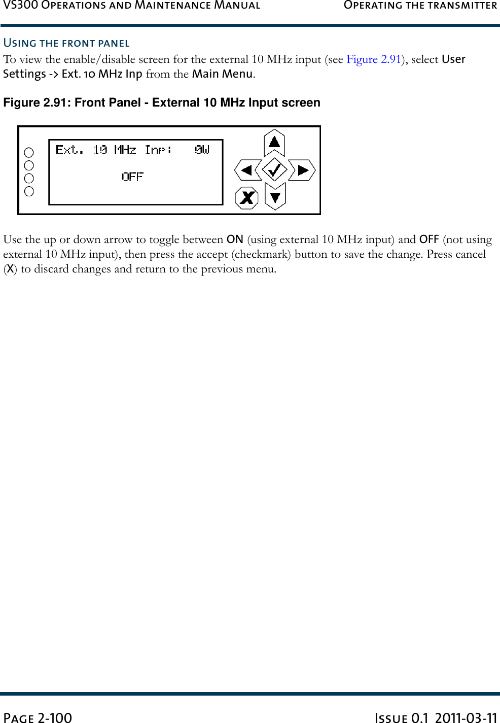 VS300 Operations and Maintenance Manual Operating the transmitterPage 2-100 Issue 0.1  2011-03-11Using the front panelTo view the enable/disable screen for the external 10 MHz input (see Figure 2.91), select User Settings -&gt; Ext. 10 MHz Inp from the Main Menu.Figure 2.91: Front Panel - External 10 MHz Input screenUse the up or down arrow to toggle between ON (using external 10 MHz input) and OFF (not using external 10 MHz input), then press the accept (checkmark) button to save the change. Press cancel (X) to discard changes and return to the previous menu.