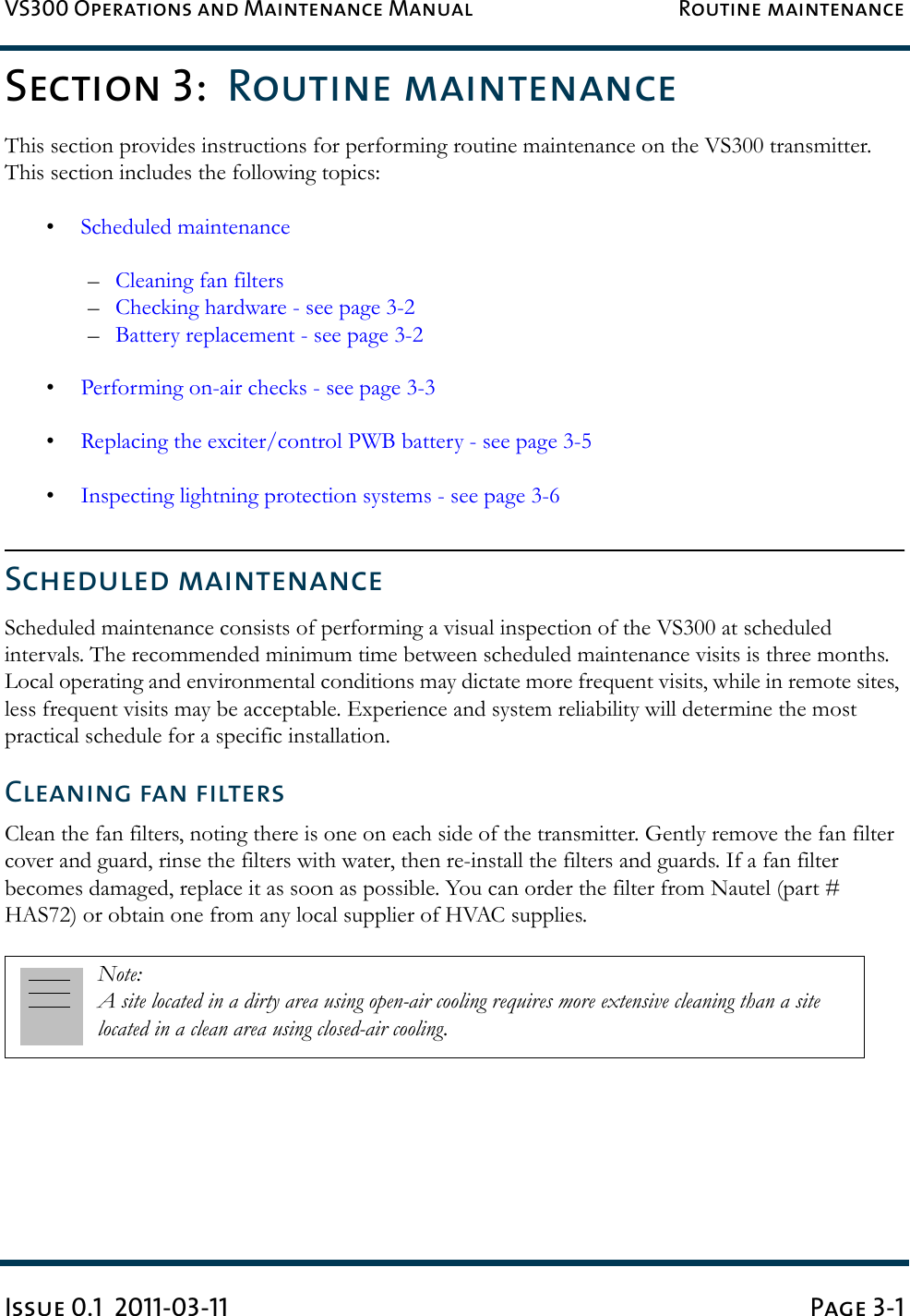 VS300 Operations and Maintenance Manual Routine maintenanceIssue 0.1  2011-03-11 Page 3-1Section 3:  Routine maintenanceThis section provides instructions for performing routine maintenance on the VS300 transmitter. This section includes the following topics: •Scheduled maintenance–Cleaning fan filters –Checking hardware - see page 3-2–Battery replacement - see page 3-2•Performing on-air checks - see page 3-3•Replacing the exciter/control PWB battery - see page 3-5•Inspecting lightning protection systems - see page 3-6Scheduled maintenanceScheduled maintenance consists of performing a visual inspection of the VS300 at scheduled intervals. The recommended minimum time between scheduled maintenance visits is three months. Local operating and environmental conditions may dictate more frequent visits, while in remote sites, less frequent visits may be acceptable. Experience and system reliability will determine the most practical schedule for a specific installation.Cleaning fan filtersClean the fan filters, noting there is one on each side of the transmitter. Gently remove the fan filter cover and guard, rinse the filters with water, then re-install the filters and guards. If a fan filter becomes damaged, replace it as soon as possible. You can order the filter from Nautel (part # HAS72) or obtain one from any local supplier of HVAC supplies.Note: A site located in a dirty area using open-air cooling requires more extensive cleaning than a site located in a clean area using closed-air cooling.