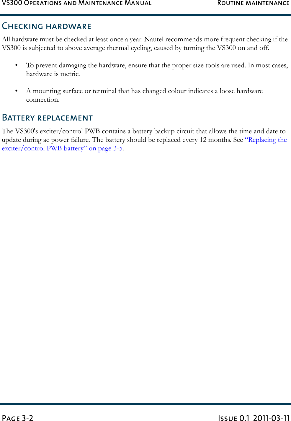 VS300 Operations and Maintenance Manual Routine maintenancePage 3-2 Issue 0.1  2011-03-11Checking hardwareAll hardware must be checked at least once a year. Nautel recommends more frequent checking if the VS300 is subjected to above average thermal cycling, caused by turning the VS300 on and off.• To prevent damaging the hardware, ensure that the proper size tools are used. In most cases, hardware is metric.• A mounting surface or terminal that has changed colour indicates a loose hardware connection.Battery replacementThe VS300&apos;s exciter/control PWB contains a battery backup circuit that allows the time and date to update during ac power failure. The battery should be replaced every 12 months. See “Replacing the exciter/control PWB battery” on page 3-5.