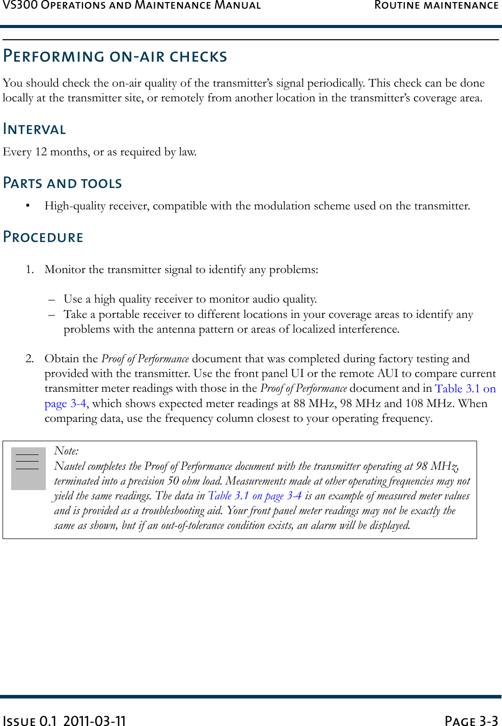 VS300 Operations and Maintenance Manual Routine maintenanceIssue 0.1  2011-03-11 Page 3-3Performing on-air checksYou should check the on-air quality of the transmitter’s signal periodically. This check can be done locally at the transmitter site, or remotely from another location in the transmitter’s coverage area. IntervalEvery 12 months, or as required by law. Parts and tools• High-quality receiver, compatible with the modulation scheme used on the transmitter. Procedure1. Monitor the transmitter signal to identify any problems: – Use a high quality receiver to monitor audio quality. – Take a portable receiver to different locations in your coverage areas to identify any problems with the antenna pattern or areas of localized interference. 2. Obtain the Proof of Performance document that was completed during factory testing and provided with the transmitter. Use the front panel UI or the remote AUI to compare current transmitter meter readings with those in the Proof of Performance document and in Table 3.1 on page 3-4, which shows expected meter readings at 88 MHz, 98 MHz and 108 MHz. When comparing data, use the frequency column closest to your operating frequency.Note: Nautel completes the Proof of Performance document with the transmitter operating at 98 MHz, terminated into a precision 50 ohm load. Measurements made at other operating frequencies may not yield the same readings. The data in Table 3.1 on page 3-4 is an example of measured meter values and is provided as a troubleshooting aid. Your front panel meter readings may not be exactly the same as shown, but if an out-of-tolerance condition exists, an alarm will be displayed.