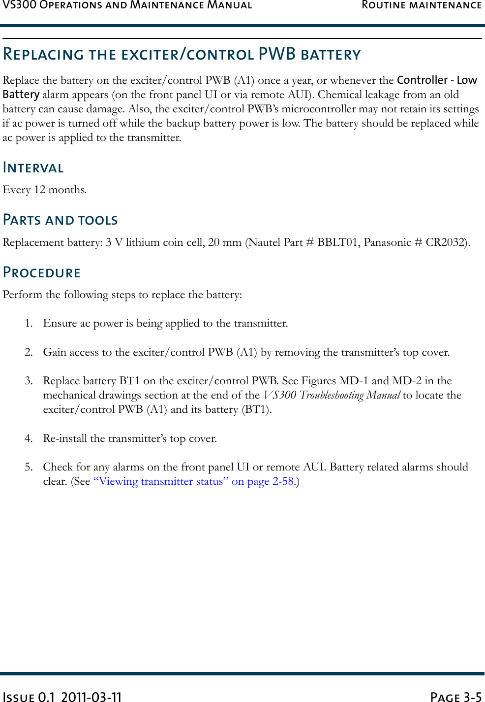 VS300 Operations and Maintenance Manual Routine maintenanceIssue 0.1  2011-03-11 Page 3-5Replacing the exciter/control PWB batteryReplace the battery on the exciter/control PWB (A1) once a year, or whenever the Controller - Low Battery alarm appears (on the front panel UI or via remote AUI). Chemical leakage from an old battery can cause damage. Also, the exciter/control PWB’s microcontroller may not retain its settings if ac power is turned off while the backup battery power is low. The battery should be replaced while ac power is applied to the transmitter.IntervalEvery 12 months. Parts and toolsReplacement battery: 3 V lithium coin cell, 20 mm (Nautel Part # BBLT01, Panasonic # CR2032).ProcedurePerform the following steps to replace the battery: 1. Ensure ac power is being applied to the transmitter.2. Gain access to the exciter/control PWB (A1) by removing the transmitter’s top cover. 3. Replace battery BT1 on the exciter/control PWB. See Figures MD-1 and MD-2 in the mechanical drawings section at the end of the VS300 Troubleshooting Manual to locate the exciter/control PWB (A1) and its battery (BT1).4. Re-install the transmitter’s top cover. 5. Check for any alarms on the front panel UI or remote AUI. Battery related alarms should clear. (See “Viewing transmitter status” on page 2-58.) 