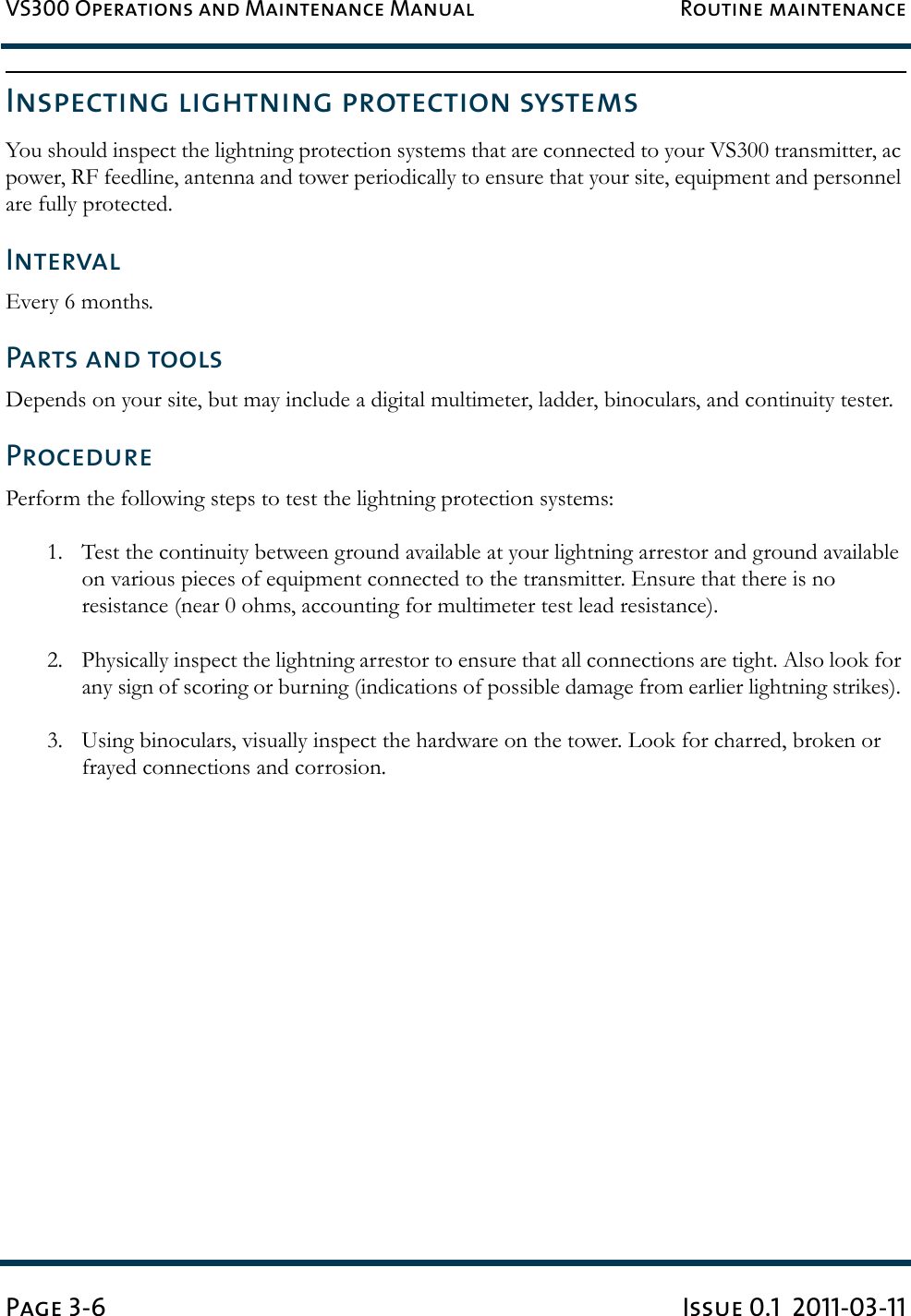 VS300 Operations and Maintenance Manual Routine maintenancePage 3-6 Issue 0.1  2011-03-11Inspecting lightning protection systemsYou should inspect the lightning protection systems that are connected to your VS300 transmitter, ac power, RF feedline, antenna and tower periodically to ensure that your site, equipment and personnel are fully protected. IntervalEvery 6 months. Parts and toolsDepends on your site, but may include a digital multimeter, ladder, binoculars, and continuity tester. ProcedurePerform the following steps to test the lightning protection systems: 1. Test the continuity between ground available at your lightning arrestor and ground available on various pieces of equipment connected to the transmitter. Ensure that there is no resistance (near 0 ohms, accounting for multimeter test lead resistance). 2. Physically inspect the lightning arrestor to ensure that all connections are tight. Also look for any sign of scoring or burning (indications of possible damage from earlier lightning strikes). 3. Using binoculars, visually inspect the hardware on the tower. Look for charred, broken or frayed connections and corrosion.