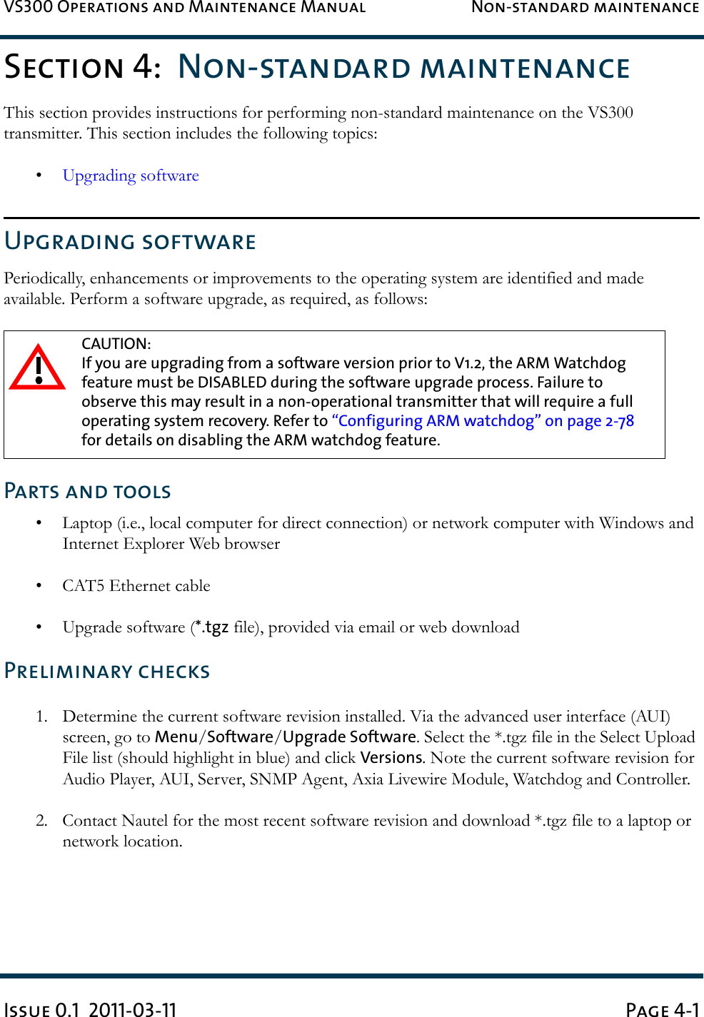 VS300 Operations and Maintenance Manual Non-standard maintenanceIssue 0.1  2011-03-11 Page 4-1Section 4:  Non-standard maintenanceThis section provides instructions for performing non-standard maintenance on the VS300 transmitter. This section includes the following topics: •Upgrading softwareUpgrading softwarePeriodically, enhancements or improvements to the operating system are identified and made available. Perform a software upgrade, as required, as follows:Parts and tools• Laptop (i.e., local computer for direct connection) or network computer with Windows and Internet Explorer Web browser• CAT5 Ethernet cable• Upgrade software (*.tgz file), provided via email or web downloadPreliminary checks1. Determine the current software revision installed. Via the advanced user interface (AUI) screen, go to Menu/Software/Upgrade Software. Select the *.tgz file in the Select Upload File list (should highlight in blue) and click Versions. Note the current software revision for Audio Player, AUI, Server, SNMP Agent, Axia Livewire Module, Watchdog and Controller.2. Contact Nautel for the most recent software revision and download *.tgz file to a laptop or network location.CAUTION: If you are upgrading from a software version prior to V1.2, the ARM Watchdog feature must be DISABLED during the software upgrade process. Failure to observe this may result in a non-operational transmitter that will require a full operating system recovery. Refer to “Configuring ARM watchdog” on page 2-78 for details on disabling the ARM watchdog feature.