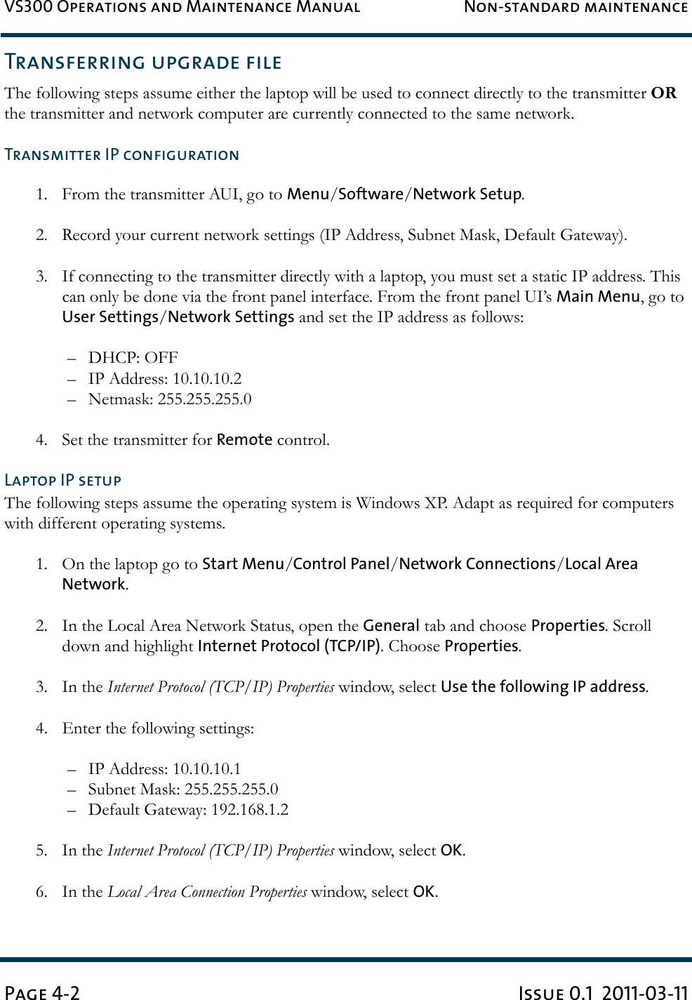 VS300 Operations and Maintenance Manual Non-standard maintenancePage 4-2 Issue 0.1  2011-03-11Transferring upgrade fileThe following steps assume either the laptop will be used to connect directly to the transmitter OR the transmitter and network computer are currently connected to the same network.Transmitter IP configuration1. From the transmitter AUI, go to Menu/Software/Network Setup.2. Record your current network settings (IP Address, Subnet Mask, Default Gateway).3. If connecting to the transmitter directly with a laptop, you must set a static IP address. This can only be done via the front panel interface. From the front panel UI’s Main Menu, go to User Settings/Network Settings and set the IP address as follows:– DHCP: OFF– IP Address: 10.10.10.2– Netmask: 255.255.255.04. Set the transmitter for Remote control.Laptop IP setupThe following steps assume the operating system is Windows XP. Adapt as required for computers with different operating systems.1. On the laptop go to Start Menu/Control Panel/Network Connections/Local Area Network.2. In the Local Area Network Status, open the General tab and choose Properties. Scroll down and highlight Internet Protocol (TCP/IP). Choose Properties.3. In the Internet Protocol (TCP/IP) Properties window, select Use the following IP address.4. Enter the following settings:– IP Address: 10.10.10.1– Subnet Mask: 255.255.255.0– Default Gateway: 192.168.1.25. In the Internet Protocol (TCP/IP) Properties window, select OK.6. In the Local Area Connection Properties window, select OK.