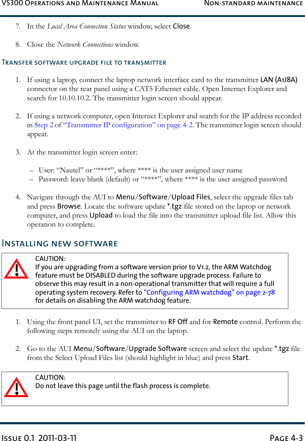 VS300 Operations and Maintenance Manual Non-standard maintenanceIssue 0.1  2011-03-11 Page 4-37. In the Local Area Connection Status window, select Close.8. Close the Network Connections window.Transfer software upgrade file to transmitter1. If using a laptop, connect the laptop network interface card to the transmitter LAN (A1J8A) connector on the rear panel using a CAT5 Ethernet cable. Open Internet Explorer and search for 10.10.10.2. The transmitter login screen should appear.2. If using a network computer, open Internet Explorer and search for the IP address recorded in Step 2 of “Transmitter IP configuration” on page 4-2. The transmitter login screen should appear.3. At the transmitter login screen enter:– User: “Nautel” or “****”, where **** is the user assigned user name– Password: leave blank (default) or “****”, where **** is the user assigned password4. Navigate through the AUI to Menu/Software/Upload Files, select the upgrade files tab and press Browse. Locate the software update *.tgz file stored on the laptop or network computer, and press Upload to load the file into the transmitter upload file list. Allow this operation to complete.Installing new software1. Using the front panel UI, set the transmitter to RF Off and for Remote control. Perform the following steps remotely using the AUI on the laptop.2. Go to the AUI Menu/Software/Upgrade Software screen and select the update *.tgz file from the Select Upload Files list (should highlight in blue) and press Start.CAUTION: If you are upgrading from a software version prior to V1.2, the ARM Watchdog feature must be DISABLED during the software upgrade process. Failure to observe this may result in a non-operational transmitter that will require a full operating system recovery. Refer to “Configuring ARM watchdog” on page 2-78 for details on disabling the ARM watchdog feature.CAUTION: Do not leave this page until the flash process is complete.