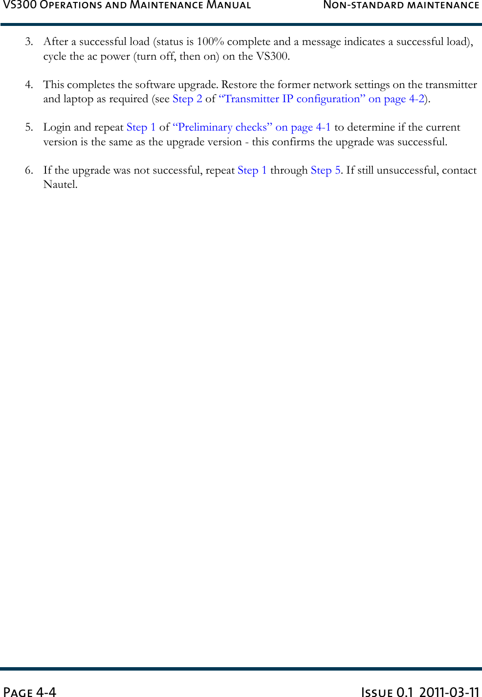 VS300 Operations and Maintenance Manual Non-standard maintenancePage 4-4 Issue 0.1  2011-03-113. After a successful load (status is 100% complete and a message indicates a successful load), cycle the ac power (turn off, then on) on the VS300.4. This completes the software upgrade. Restore the former network settings on the transmitter and laptop as required (see Step 2 of “Transmitter IP configuration” on page 4-2).5. Login and repeat Step 1 of “Preliminary checks” on page 4-1 to determine if the current version is the same as the upgrade version - this confirms the upgrade was successful.6. If the upgrade was not successful, repeat Step 1 through Step 5. If still unsuccessful, contact Nautel.