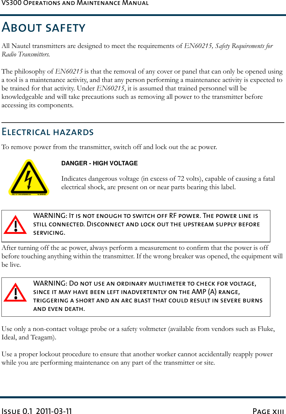 VS300 Operations and Maintenance ManualIssue 0.1  2011-03-11 Page xiiiAbout safetyAll Nautel transmitters are designed to meet the requirements of EN60215, Safety Requirements for Radio Transmitters.The philosophy of EN60215 is that the removal of any cover or panel that can only be opened using a tool is a maintenance activity, and that any person performing a maintenance activity is expected to be trained for that activity. Under EN60215, it is assumed that trained personnel will be knowledgeable and will take precautions such as removing all power to the transmitter before accessing its components.Electrical hazardsTo remove power from the transmitter, switch off and lock out the ac power.DANGER - HIGH VOLTAGEIndicates dangerous voltage (in excess of 72 volts), capable of causing a fatal electrical shock, are present on or near parts bearing this label.After turning off the ac power, always perform a measurement to confirm that the power is off before touching anything within the transmitter. If the wrong breaker was opened, the equipment will be live.Use only a non-contact voltage probe or a safety voltmeter (available from vendors such as Fluke, Ideal, and Teagam).Use a proper lockout procedure to ensure that another worker cannot accidentally reapply power while you are performing maintenance on any part of the transmitter or site.WARNING: It is not enough to switch off RF power. The power line is still connected. Disconnect and lock out the upstream supply before servicing.WARNING: Do not use an ordinary multimeter to check for voltage, since it may have been left inadvertently on the AMP (A) range, triggering a short and an arc blast that could result in severe burns and even death.